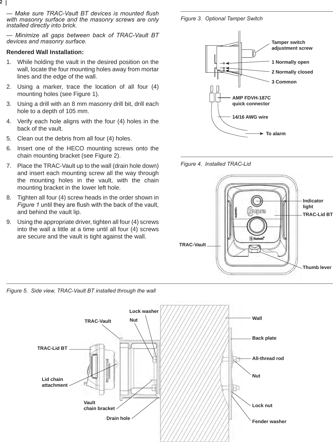 2Figure 4.  Installed TRAC-Lid— Make sure TRAC-Vault BT devices is mounted ush with masonry surface and the  masonry screws are  only installed directly into brick.—  Minimize  all  gaps  between  back  of  TRAC-Vault  BT  devices and masonry surface.Rendered Wall Installation:1.  While holding the vault in the desired position on the wall, locate the four mounting holes away from mortar lines and the edge of the wall. 2.  Using a marker, trace the location of all four (4)mounting holes (see Figure 1).  3.  Using a drill with an 8 mm masonry drill bit, drill each hole to a depth of 105 mm. 4.  Verify each hole aligns with the four (4) holes in the back of the vault.5.  Clean out the debris from all four (4) holes.6.  Insert one of the HECO mounting screws onto the chain mounting bracket (see Figure 2). 7.  Place the TRAC-Vault up to the wall (drain hole down) and insert each mounting screw all the way through the mounting holes in the vault, with the chain mounting bracket in the lower left hole.8.  Tighten all four (4) screw heads in the order shown in Figure 1untiltheyareushwiththebackofthevault,and behind the vault lip.9.  Using the appropriate driver, tighten all four (4) screws into the wall a little at a time until all four (4) screws are secure and the vault is tight against the wall.Figure 3.  Optional Tamper SwitchFigure 5.  Side view, TRAC-Vault BT installed through the wall Lock washerNutTRAC-VaultTRAC-Lid BTDrain holeLid chainattachmentVaultchain bracketWallBack plateAll-thread rodNutLock nutFender washerIndicatorlightTRAC-Lid BTTRAC-VaultThumb leverTamper switch adjustment screw1 Normally open2 Normally closed3 CommonTo alarmAMP FDVH-187C quick connector14/16 AWG wire