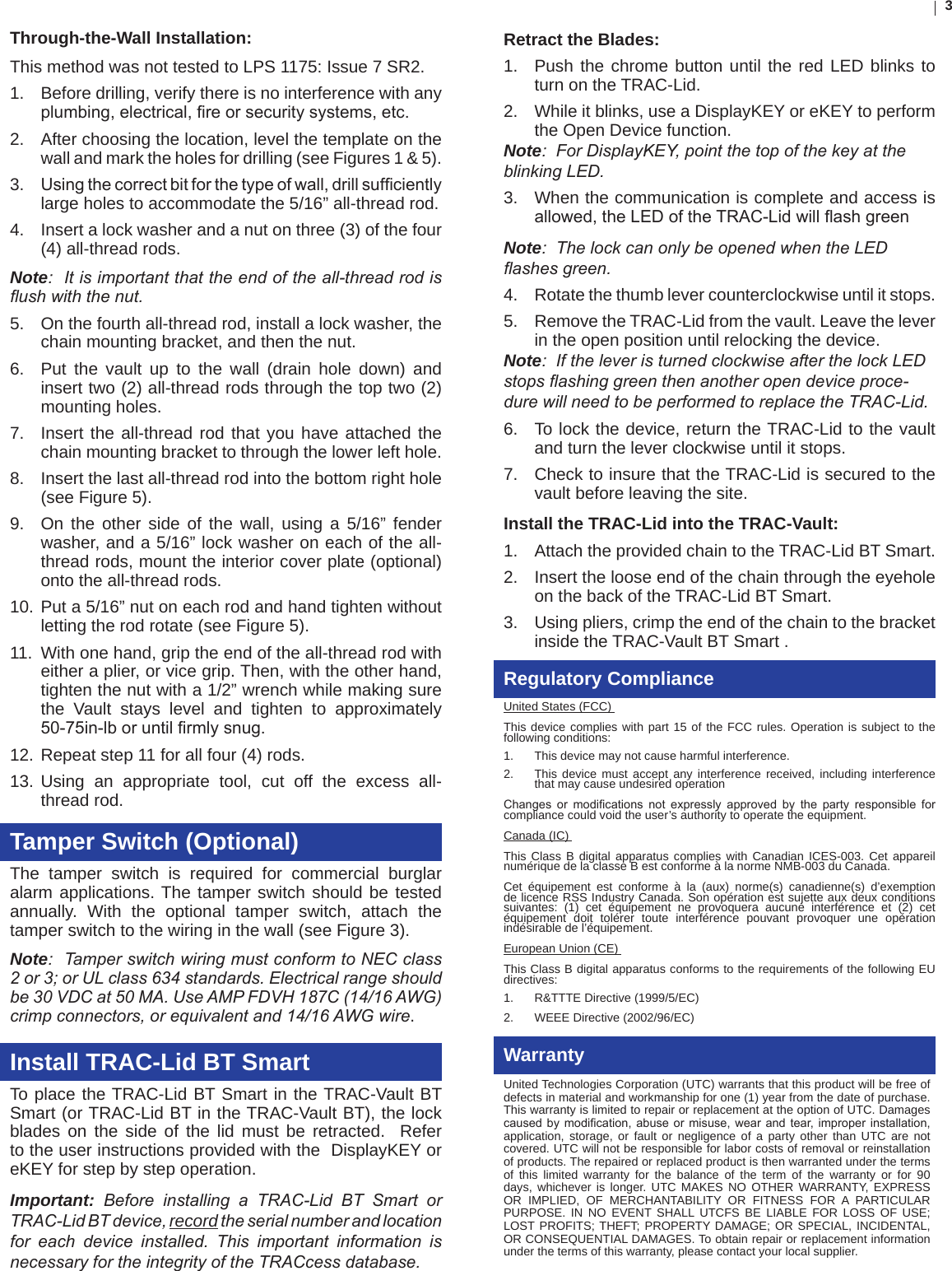 3Through-the-Wall Installation:  This method was not tested to LPS 1175: Issue 7 SR2.1.  Before drilling, verify there is no interference with any plumbing,electrical,reorsecuritysystems,etc.2.  After choosing the location, level the template on the wall and mark the holes for drilling (see Figures 1 &amp; 5). 3.  Usingthecorrectbitforthetypeofwall,drillsufcientlylarge holes to accommodate the 5/16” all-thread rod.4.  Insert a lock washer and a nut on three (3) of the four (4) all-thread rods. Note:  It is important that the end of the all-thread rod is ush with the nut.5.  On the fourth all-thread rod, install a lock washer, the chain mounting bracket, and then the nut. 6.  Put the vault up to the wall (drain hole down) and insert two (2) all-thread rods through the top two (2)mounting holes. 7.  Insert the all-thread rod that you have attached the chain mounting bracket to through the lower left hole. 8.  Insert the last all-thread rod into the bottom right hole (see Figure 5). 9.  On the other side of the wall, using a 5/16” fender washer, and a 5/16” lock washer on each of the all-thread rods, mount the interior cover plate (optional) onto the all-thread rods. 10. Put a 5/16” nut on each rod and hand tighten without letting the rod rotate (see Figure 5). 11.  With one hand, grip the end of the all-thread rod with either a plier, or vice grip. Then, with the other hand, tighten the nut with a 1/2” wrench while making sure the Vault stays level and tighten to approximately 50-75in-lboruntilrmlysnug.12. Repeat step 11 for all four (4) rods.13. Using an appropriate tool, cut off the excess all-thread rod.Tamper Switch (Optional)The tamper switch is required for commercial burglar alarm applications. The tamper switch should be tested annually. With the optional tamper switch, attach the tamper switch to the wiring in the wall (see Figure 3). Note:  Tamper switch wiring must conform to NEC class 2 or 3; or UL class 634 standards. Electrical range should be 30 VDC at 50 MA. Use AMP FDVH 187C (14/16 AWG) crimp connectors, or equivalent and 14/16 AWG wire. Install TRAC-Lid BT SmartTo place the TRAC-Lid BT Smart in the TRAC-Vault BT Smart (or TRAC-Lid BT in the TRAC-Vault BT), the lock blades on the side of the lid must be retracted.  Refer to the user instructions provided with the  DisplayKEY or eKEY for step by step operation.Important:  Before  installing  a  TRAC-Lid  BT  Smart  or TRAC-Lid BT device, record the serial number and location for  each  device  installed.  This  important  information  is necessary for the integrity of the TRACcess database.Retract the Blades:1.  Push the chrome button until the red LED blinks to turn on the TRAC-Lid.2.  While it blinks, use a DisplayKEY or eKEY to perform the Open Device function.      Note:  For DisplayKEY, point the top of the key at the blinking LED.3.  When the communication is complete and access is allowed,theLEDoftheTRAC-LidwillashgreenNote:  The lock can only be opened when the LED ashes green. 4.  Rotate the thumb lever counterclockwise until it stops.5.  Remove the TRAC-Lid from the vault. Leave the lever in the open position until relocking the device.  Note:  If the lever is turned clockwise after the lock LED stops ashing green then another open device proce-dure will need to be performed to replace the TRAC-Lid.6.  To lock the device, return the TRAC-Lid to the vault and turn the lever clockwise until it stops.7.  Check to insure that the TRAC-Lid is secured to the vault before leaving the site.Install the TRAC-Lid into the TRAC-Vault: 1.  Attach the provided chain to the TRAC-Lid BT Smart. 2.  Insert the loose end of the chain through the eyehole on the back of the TRAC-Lid BT Smart.3.  Using pliers, crimp the end of the chain to the bracket inside the TRAC-Vault BT Smart .Regulatory ComplianceUnited States (FCC) This device complies with part 15 of the FCC rules. Operation is subject to the following conditions: 1.  This device may not cause harmful interference. 2.  This device must accept any interference received, including interference that may cause undesired operation Changes or modications not expressly approved by the party responsible forcompliance could void the user’s authority to operate the equipment. Canada (IC) This Class B digital apparatus complies with Canadian ICES-003. Cet appareil numérique de la classe B est conforme à la norme NMB-003 du Canada.Cet équipement est conforme à la (aux) norme(s) canadienne(s) d’exemption de licence RSS Industry Canada. Son opération est sujette aux deux conditions suivantes: (1) cet équipement ne provoquera aucune interférence et (2) cet équipement doit tolérer toute interférence pouvant provoquer une opération indésirable de l’équipement.European Union (CE) This Class B digital apparatus conforms to the requirements of the following EU directives: 1.  R&amp;TTTE Directive (1999/5/EC) 2.  WEEE Directive (2002/96/EC) WarrantyUnited Technologies Corporation (UTC) warrants that this product will be free of defects in material and workmanship for one (1) year from the date of purchase. This warranty is limited to repair or replacement at the option of UTC. Damages causedbymodication,abuseormisuse,wearandtear,improperinstallation,application, storage, or fault or negligence of a party other than UTC are not covered. UTC will not be responsible for labor costs of removal or reinstallation of products. The repaired or replaced product is then warranted under the terms of this limited warranty for the balance of the term of the warranty or for 90 days, whichever is longer. UTC MAKES NO OTHER WARRANTY, EXPRESS OR IMPLIED, OF MERCHANTABILITY OR FITNESS FOR A PARTICULAR PURPOSE. IN NO EVENT SHALL UTCFS BE LIABLE FOR LOSS OF USE; LOST PROFITS; THEFT; PROPERTY DAMAGE; OR SPECIAL, INCIDENTAL, OR CONSEQUENTIAL DAMAGES. To obtain repair or replacement information under the terms of this warranty, please contact your local supplier.