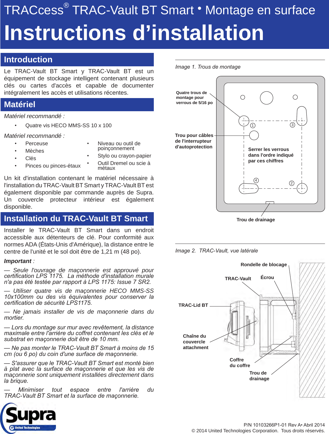 IntroductionLe TRAC-Vault BT Smart y TRAC-Vault BT est un équipement de stockage intelligent contenant plusieurs clés ou cartes d&apos;accès et capable de documenter intégralement les accès et utilisations récentes.MatérielMatériel recommandé :• Quatre vis HECO MMS-SS 10 x 100Matériel recommandé :• Perceuse• Mèches• Clés• Pinces ou pinces-étauxUn kit d&apos;installation contenant le matériel nécessaire à l&apos;installation du TRAC-Vault BT Smart y TRAC-Vault BT est également disponible par commande auprès de Supra.   Un couvercle protecteur intérieur est également disponible.Installation du TRAC-Vault BT SmartInstaller le TRAC-Vault BT Smart dans un endroit accessible aux détenteurs de clé. Pour conformité aux normes ADA (États-Unis d&apos;Amérique), la distance entre le centre de l&apos;unité et le sol doit être de 1,21 m (48 po).Important :— Seule l&apos;ouvrage de maçonnerie est approuvé pour certication LPS 1175.  La méthode d&apos;installation murale n&apos;a pas été testée par rapport à LPS 1175: Issue 7 SR2.— Utiliser quatre vis de maçonnerie HECO MMS-SS 10x100mm  ou  des  vis  équivalentes  pour  conserver  la certication de sécurité LPS1175.— Ne jamais installer de vis de maçonnerie dans du mortier. — Lors du montage sur mur avec revêtement, la distance maximale entre l&apos;arrière du coffret contenant les clés et le substrat en maçonnerie doit être de 10 mm.— Ne pas monter le TRAC-Vault BT Smart à moins de 15 cm (ou 6 po) du coin d&apos;une surface de maçonnerie.— S&apos;assurer que le TRAC-Vault BT Smart est monté bien à plat  avec  la  surface  de  maçonnerie  et  que  les  vis  de maçonnerie sont uniquement installées directement dans la brique.—  Minimiser  tout  espace  entre  l&apos;arrière  du TRAC-Vault BT Smart et la surface de maçonnerie.Image 2.  TRAC-Vault, vue latéraleImage 1. Trous de montage Rondelle de blocageÉcrouTRAC-VaultTRAC-Lid BTTrou de drainageChaîne du couvercleattachmentCoffredu coffre1342Trou de drainageQuatre trous de montage pour    verrous de 5/16 po Serrer les verrous dans l&apos;ordre indiqué par ces chiffresTrou pour câbles de l&apos;interrupteur d&apos;autoprotection• Niveau ou outil de poinçonnement• Stylo ou crayon-papier• Outil Dremel ou scie à métauxTRACcess® TRAC-Vault BT Smart ● Montage en surfaceInstructions d’installationP/N10103266P1-01RevA•Abril2014© 2014 United Technologies Corporation.  Tous droits réservés.