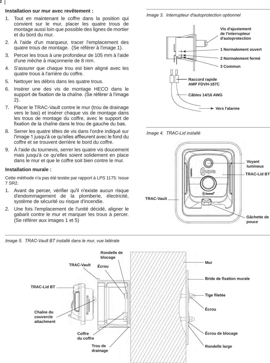 2Image 4.  TRAC-Lid installéInstallation sur mur avec revêtement :1.  Tout en maintenant le coffre dans la position qui convient sur le mur, placer les quatre trous de montage aussi loin que possible des lignes de mortier et du bord du mur. 2.  À l&apos;aide d&apos;un marqueur, tracer l&apos;emplacement des quatre trous de montage.  (Se référer à l&apos;image 1).3.  Percer les trous à une profondeur de 105 mm à l&apos;aide d&apos;une mèche à maçonnerie de 8 mm. 4.  S&apos;assurer que chaque trou est bien aligné avec les quatre trous à l&apos;arrière du coffre.5.  Nettoyer les débris dans les quatre trous.6.  Insérer une des vis de montage HECO dans le supportdexationdelachaîne.(Seréféreràl&apos;image2).7.  Placer le TRAC-Vault contre le mur (trou de drainage vers le bas) et insérer chaque vis de montage dans les trous de montage du coffre, avec le support de xationdelachaînedansletroudegauchedubas.8.  Serrer les quatre têtes de vis dans l&apos;ordre indiqué sur l&apos;image1jusqu&apos;àcequ&apos;ellesafeurentaveclefondducoffre et se trouvent derrière le bord du coffre.9.  À l&apos;aide du tournevis, serrer les quatre vis doucement mais jusqu&apos;à ce qu&apos;elles soient solidement en place dans le mur et que le coffre soit bien contre le mur.Installation murale :  Cette méthode n&apos;a pas été testée par rapport à LPS 1175: Issue 7 SR2.1.  Avant de percer, vérier qu&apos;il n&apos;existe aucun risqued&apos;endommagement de la plomberie, électricité, système de sécurité ou risque d&apos;incendie.2.  Une fois l&apos;emplacement de l&apos;unité décidé, aligner le gabarit contre le mur et marquer les trous à percer. (Se référer aux images 1 et 5)Image 3.  Interrupteur d&apos;autoprotection optionnelImage 5.  TRAC-Vault BT installé dans le mur, vue latérale Rondelle de blocageÉcrouTRAC-VaultTRAC-Lid BTTrou de drainageChaîne du couvercleattachmentCoffredu coffreMurBride de xation muraleTige letéeÉcrouÉcrou de blocageRondelle largeVoyant lumineuxTRAC-Lid BTTRAC-VaultGâchette de pouceVis d&apos;ajustement de l&apos;interrupteur d&apos;autoprotection1 Normalement ouvert2 Normalement fermé3 CommunVers l&apos;alarmeRaccord rapide AMP FDVH-187CCâbles 14/16 AWG