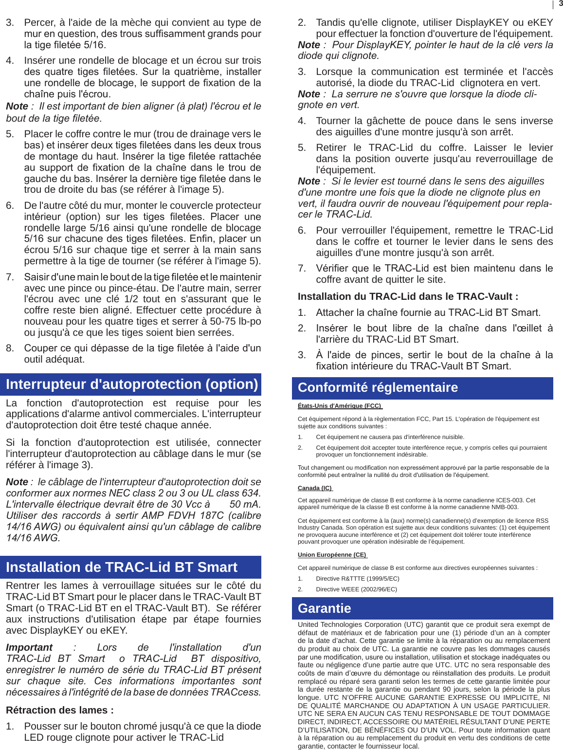 33.  Percer, à l&apos;aide de la mèche qui convient au type de murenquestion,destroussufsammentgrandspourlatigeletée5/16.4.  Insérer une rondelle de blocage et un écrou sur trois desquatre tiges letées.Surla quatrième, installerunerondelledeblocage,lesupportdexationdelachaînepuisl&apos;écrou.Note :  Il est important de bien aligner (à plat) l&apos;écrou et le bout de la tige letée.5.  Placer le coffre contre le mur (trou de drainage vers le bas)etinsérerdeuxtigesletéesdanslesdeuxtrousdemontageduhaut.Insérerlatigeletéerattachéeausupportde xationdela chaînedansletrou degauchedubas.Insérerladernièretigeletéedansletrou de droite du bas (se référer à l&apos;image 5).6.  De l&apos;autre côté du mur, monter le couvercle protecteur intérieur (option) sur les tiges letées. Placer unerondelle large 5/16 ainsi qu&apos;une rondelle de blocage 5/16surchacunedestigesletées.Enn,placerunécrou 5/16 sur chaque tige et serrer à la main sans permettre à la tige de tourner (se référer à l&apos;image 5).7.  Saisird&apos;unemainleboutdelatigeletéeetlemainteniravec une pince ou pince-étau. De l&apos;autre main, serrer l&apos;écrou avec une clé 1/2 tout en s&apos;assurant que le coffre reste bien aligné. Effectuer cette procédure à nouveau pour les quatre tiges et serrer à 50-75 lb-po ou jusqu&apos;à ce que les tiges soient bien serrées. 8.  Coupercequidépassedelatigeletéeàl&apos;aided&apos;unoutil adéquat.Interrupteur d&apos;autoprotection (option)La fonction d&apos;autoprotection est requise pour les applications d&apos;alarme antivol commerciales. L&apos;interrupteur d&apos;autoprotection doit être testé chaque année.  Si la fonction d&apos;autoprotection est utilisée, connecter l&apos;interrupteur d&apos;autoprotection au câblage dans le mur (se référer à l&apos;image 3). Note :  le câblage de l&apos;interrupteur d&apos;autoprotection doit se conformer aux normes NEC class 2 ou 3 ou UL class 634. L&apos;intervalle électrique devrait être de 30 Vcc à       50 mA. Utiliser  des  raccords  à  sertir AMP  FDVH  187C  (calibre 14/16 AWG) ou équivalent ainsi qu&apos;un câblage de calibre 14/16 AWG. Installation de TRAC-Lid BT SmartRentrer les lames à verrouillage situées sur le côté du TRAC-Lid BT Smart pour le placer dans le TRAC-Vault BT Smart (o TRAC-Lid BT en el TRAC-Vault BT).  Se référer aux instructions d&apos;utilisation étape par étape fournies avec DisplayKEY ou eKEY.Important : Lors  de  l&apos;installation  d&apos;un TRAC-Lid  BT  Smart    o  TRAC-Lid    BT  dispositivo, enregistrer le numéro de série du TRAC-Lid BT présent sur  chaque  site.  Ces  informations  importantes  sont nécessaires à l&apos;intégrité de la base de données TRACcess.Rétraction des lames :1.  Pousser sur le bouton chromé jusqu&apos;à ce que la diode LED rouge clignote pour activer le TRAC-Lid2.  Tandis qu&apos;elle clignote, utiliser DisplayKEY ou eKEY pour effectuer la fonction d&apos;ouverture de l&apos;équipement.  Note :  Pour DisplayKEY, pointer le haut de la clé vers la diode qui clignote.3.  Lorsque la communication est terminée et l&apos;accès autorisé, la diode du TRAC-Lid  clignotera en vert.Note :  La serrure ne s&apos;ouvre que lorsque la diode cli-gnote en vert. 4.  Tourner la gâchette de pouce dans le sens inverse des aiguilles d&apos;une montre jusqu&apos;à son arrêt.5.  Retirer le TRAC-Lid du coffre. Laisser le levier dans la position ouverte jusqu&apos;au reverrouillage de l&apos;équipement.  Note :  Si le levier est tourné dans le sens des aiguilles d&apos;une montre une fois que la diode ne clignote plus en vert, il faudra ouvrir de nouveau l&apos;équipement pour repla-cer le TRAC-Lid.6.  Pour verrouiller l&apos;équipement, remettre le TRAC-Lid dans le coffre et tourner le levier dans le sens des aiguilles d&apos;une montre jusqu&apos;à son arrêt.7.  VérierqueleTRAC-Lidestbienmaintenudanslecoffre avant de quitter le site.Installation du TRAC-Lid dans le TRAC-Vault : 1.  AttacherlachaînefournieauTRAC-LidBTSmart.2.  Insérer le bout libre de la chaîne dans l&apos;œillet àl&apos;arrière du TRAC-Lid BT Smart.3.  À l&apos;aide de pinces, sertir le bout de la chaîne à laxationintérieureduTRAC-VaultBTSmart.Conformité réglementaireÉtats-Unis d&apos;Amérique (FCC) Cet équipement répond à la règlementation FCC, Part 15. L&apos;opération de l&apos;équipement est sujette aux conditions suivantes : 1.  Cet équipement ne causera pas d&apos;interférence nuisible. 2.  Cet équipement doit accepter toute interférence reçue, y compris celles qui pourraient provoquer un fonctionnement indésirable. Toutchangementoumodicationnonexpressémentapprouvéparlapartieresponsabledelaconformitépeutentraînerlanullitédudroitd&apos;utilisationdel&apos;équipement.Canada (IC) Cet appareil numérique de classe B est conforme à la norme canadienne ICES-003. Cet appareil numérique de la classe B est conforme à la norme canadienne NMB-003.Cet équipement est conforme à la (aux) norme(s) canadienne(s) d’exemption de licence RSS Industry Canada. Son opération est sujette aux deux conditions suivantes: (1) cet équipement ne provoquera aucune interférence et (2) cet équipement doit tolérer toute interférence pouvant provoquer une opération indésirable de l’équipement.Union Européenne (CE) Cet appareil numérique de classe B est conforme aux directives européennes suivantes : 1.  Directive R&amp;TTTE (1999/5/EC) 2.  Directive WEEE (2002/96/EC) GarantieUnited Technologies Corporation (UTC) garantit que ce produit sera exempt de défaut de matériaux et de fabrication pour une (1) période d’un an à compter de la date d’achat. Cette garantie se limite à la réparation ou au remplacement du produit au choix de UTC. La garantie ne couvre pas les dommages causés parunemodication,usureouinstallation,utilisationetstockageinadéquatesoufaute ou négligence d’une partie autre que UTC. UTC no sera responsable des coûtsdemaind’œuvredudémontageouréinstallationdesproduits.Leproduitremplacé ou réparé sera garanti selon les termes de cette garantie limitée pour la durée restante de la garantie ou pendant 90 jours, selon la période la plus longue. UTC N’OFFRE AUCUNE GARANTIE EXPRESSE OU IMPLICITE, NI DE QUALITÉ MARCHANDE OU ADAPTATION À UN USAGE PARTICULIER. UTC NE SERA EN AUCUN CAS TENU RESPONSABLE DE TOUT DOMMAGE DIRECT, INDIRECT, ACCESSOIRE OU MATÉRIEL RÉSULTANT D’UNE PERTE D’UTILISATION, DE BÉNÉFICES OU D’UN VOL. Pour toute information quant à la réparation ou au remplacement du produit en vertu des conditions de cette garantie, contacter le fournisseur local.