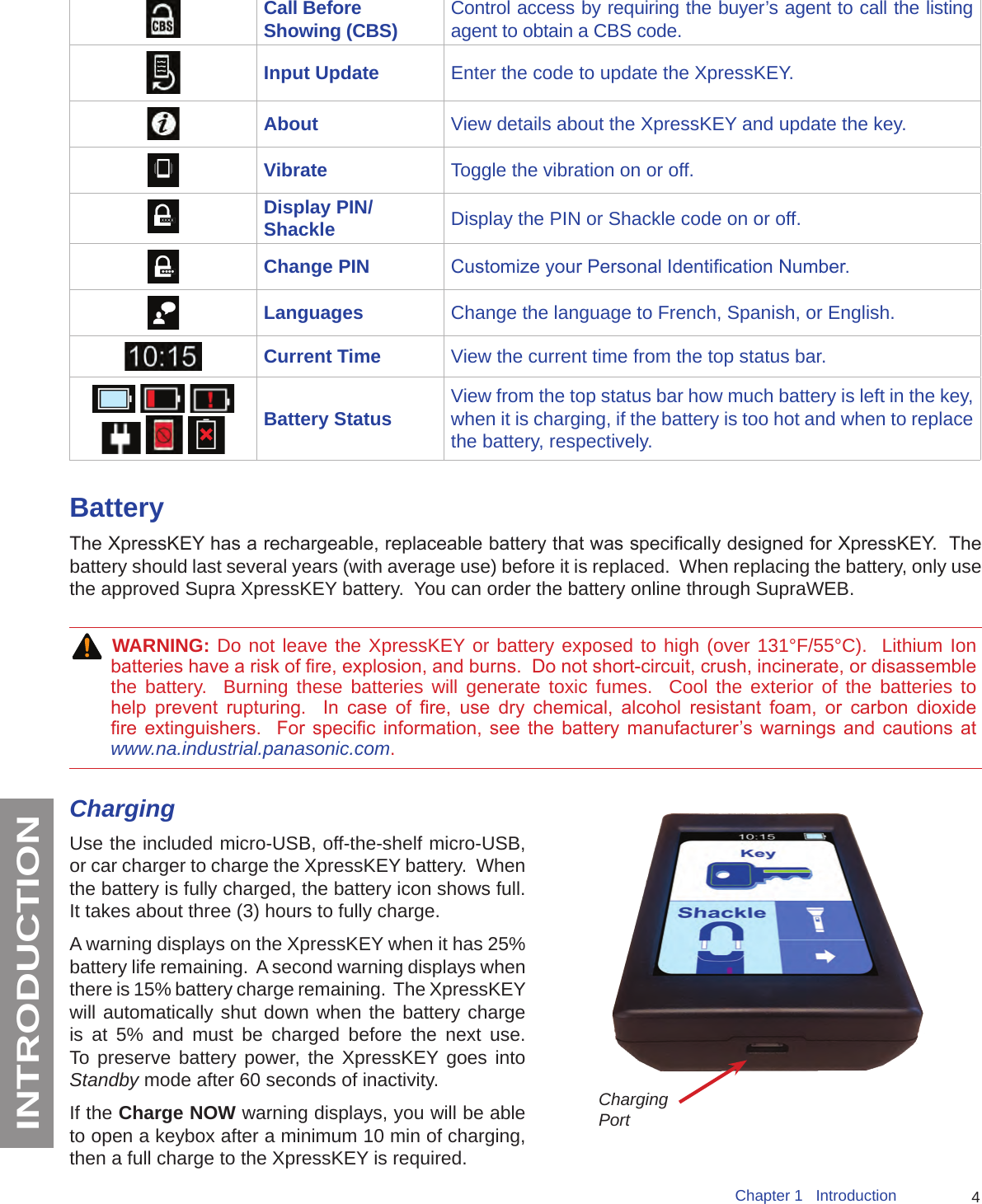 4Chapter 1   IntroductionINTRODUCTIONCall Before Showing (CBS) Control access by requiring the buyer’s agent to call the listing agent to obtain a CBS code.Input Update Enter the code to update the XpressKEY.About View details about the XpressKEY and update the key.Vibrate Toggle the vibration on or off.Display PIN/Shackle Display the PIN or Shackle code on or off.Change PIN Customize your Personal Identication Number.Languages Change the language to French, Spanish, or English.Current Time View the current time from the top status bar.        Battery Status View from the top status bar how much battery is left in the key, when it is charging, if the battery is too hot and when to replace the battery, respectively.BatteryThe XpressKEY has a rechargeable, replaceable battery that was specically designed for XpressKEY.  The battery should last several years (with average use) before it is replaced.  When replacing the battery, only use the approved Supra XpressKEY battery.  You can order the battery online through SupraWEB. WARNING: Do not leave the XpressKEY or battery exposed to high (over 131°F/55°C).  Lithium Ion batteries have a risk of re, explosion, and burns.  Do not short-circuit, crush, incinerate, or disassemble the battery.  Burning these batteries will generate toxic fumes.  Cool the exterior of the batteries to help  prevent  rupturing.    In  case  of  re,  use  dry  chemical,  alcohol  resistant  foam,  or  carbon  dioxide re  extinguishers.    For  specic  information,  see the  battery  manufacturer’s warnings  and  cautions  at www.na.industrial.panasonic.com.ChargingUse the included micro-USB, off-the-shelf micro-USB, or car charger to charge the XpressKEY battery.  When the battery is fully charged, the battery icon shows full.    It takes about three (3) hours to fully charge.A warning displays on the XpressKEY when it has 25% battery life remaining.  A second warning displays when there is 15% battery charge remaining.  The XpressKEY will automatically shut down when the battery charge is at 5% and must be charged before the next use.  To preserve battery power, the XpressKEY goes into Standby mode after 60 seconds of inactivity.  If the Charge NOW warning displays, you will be able to open a keybox after a minimum 10 min of charging, then a full charge to the XpressKEY is required. Charging Port