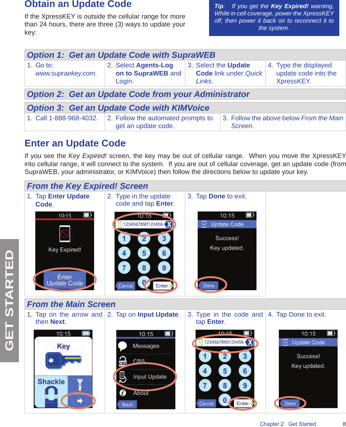 8Chapter 2   Get StartedGET STARTEDObtain an Update CodeIf the XpressKEY is outside the cellular range for more than 24 hours, there are three (3) ways to update your key: Option 1:  Get an Update Code with SupraWEB1.  Go to: www.supraekey.com.2.  Select Agents-Log on to SupraWEB and Login.3.  Select the Update Code link under Quick Links.4.  Type the displayed update code into the XpressKEY.Option 2:  Get an Update Code from your AdministratorOption 3:  Get an Update Code with KIMVoice1.  Call 1-888-968-4032. 2.  Follow the automated prompts to get an update code. 3.  Follow the above below From the Main Screen.Enter an Update Code If you see the Key Expired! screen, the key may be out of cellular range.  When you move the XpressKEY into cellular range, it will connect to the system.  If you are out of cellular coverage, get an update code (from SupraWEB, your administrator, or KIMVoice) then follow the directions below to update your key.From the Key Expired! Screen1.  Tap Enter Update Code.2.  Type in the update code and tap Enter.3.  Tap Done to exit.From the Main Screen1.  Tap on the arrow and then Next.2.  Tap on Input Update. 3.  Type in the code and tap Enter.4.  Tap Done to exit.Tip:   If you get the Key Expired! warning, While in cell coverage, power the XpressKEY off, then power it back on to reconnect it to the system.