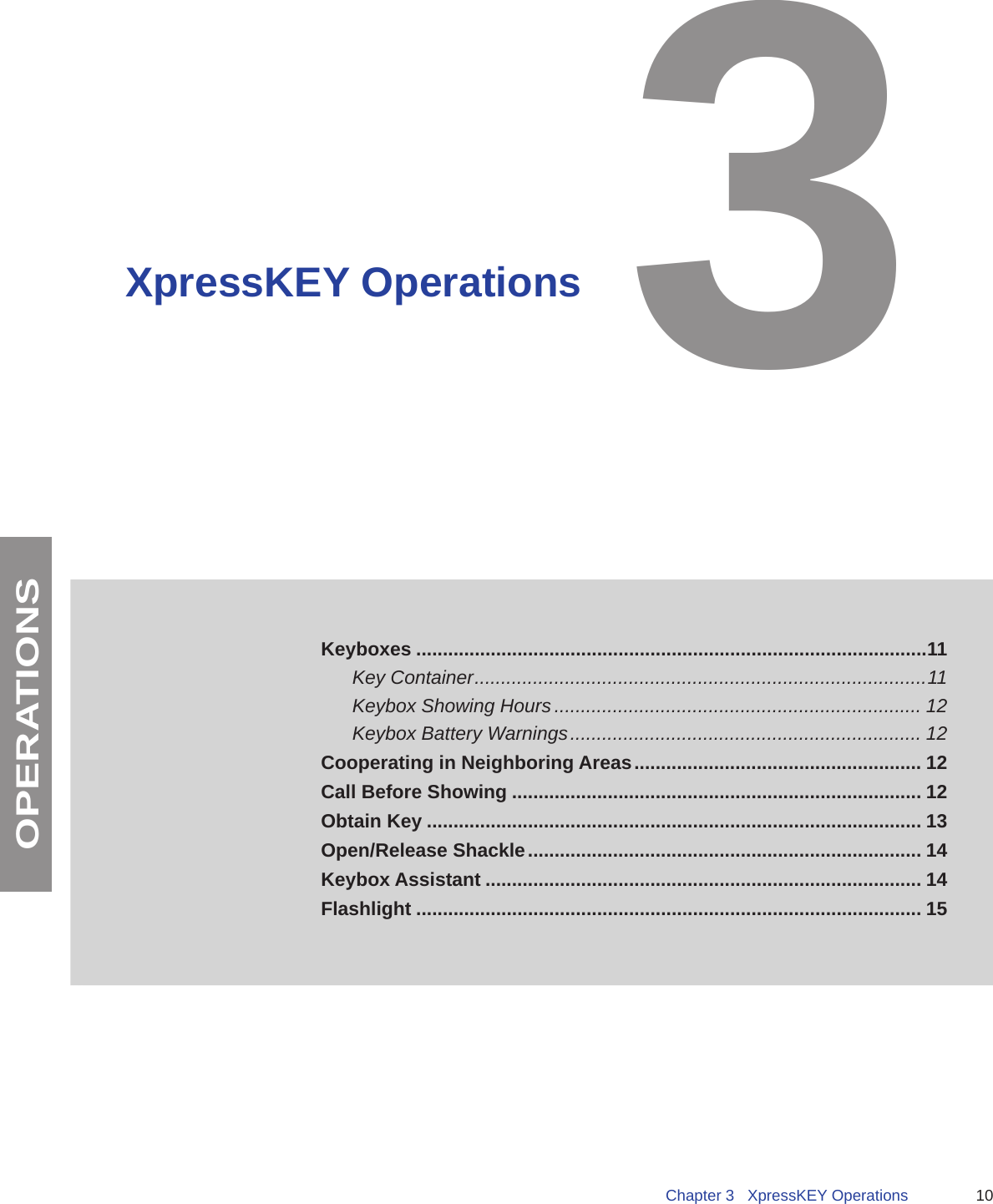 10Chapter 3   XpressKEY OperationsOPERATIONSXpressKEY OperationsKeyboxes ................................................................................................11Key Container ..................................................................................... 11Keybox Showing Hours ..................................................................... 12Keybox Battery Warnings .................................................................. 12 Cooperating in Neighboring Areas ...................................................... 12Call Before Showing ............................................................................. 12Obtain Key ............................................................................................. 13Open/Release Shackle .......................................................................... 14Keybox Assistant .................................................................................. 14Flashlight ............................................................................................... 153