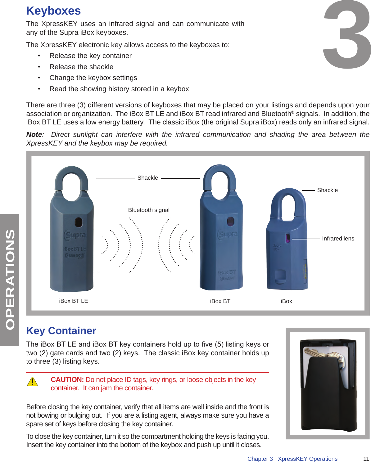 11Chapter 3   XpressKEY OperationsOPERATIONSKeyboxesThe XpressKEY uses an infrared signal and can communicate with any of the Supra iBox keyboxes.The XpressKEY electronic key allows access to the keyboxes to:•  Release the key container•  Release the shackle•  Change the keybox settings•  Read the showing history stored in a keyboxThere are three (3) different versions of keyboxes that may be placed on your listings and depends upon your association or organization.  The iBox BT LE and iBox BT read infrared and Bluetooth® signals.  In addition, the iBox BT LE uses a low energy battery.  The classic iBox (the original Supra iBox) reads only an infrared signal. Note:  Direct sunlight can interfere with the infrared communication and shading the area between the XpressKEY and the keybox may be required.  iBox BT iBoxInfrared lensShackleShackleBluetooth signaliBox BT LE3Key ContainerThe iBox BT LE and iBox BT key containers hold up to ve (5) listing keys or two (2) gate cards and two (2) keys.  The classic iBox key container holds up to three (3) listing keys.      CAUTION: Do not place ID tags, key rings, or loose objects in the key container.  It can jam the container.  Before closing the key container, verify that all items are well inside and the front is not bowing or bulging out.  If you are a listing agent, always make sure you have a spare set of keys before closing the key container.  To close the key container, turn it so the compartment holding the keys is facing you.  Insert the key container into the bottom of the keybox and push up until it closes.