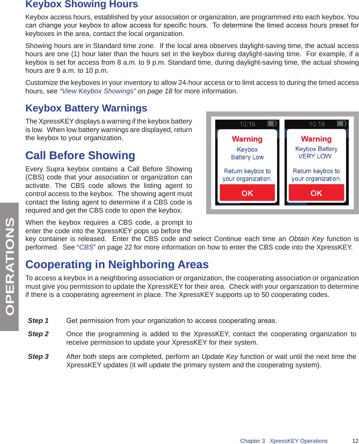 12Chapter 3   XpressKEY OperationsOPERATIONSKeybox Showing HoursKeybox access hours, established by your association or organization, are programmed into each keybox. You can change your keybox to allow access for specic hours.  To determine the timed access hours preset for keyboxes in the area, contact the local organization.  Showing hours are in Standard time zone.  If the local area observes daylight-saving time, the actual access hours are one (1) hour later than the hours set in the keybox during daylight-saving time.  For example, if a keybox is set for access from 8 a.m. to 9 p.m. Standard time, during daylight-saving time, the actual showing hours are 9 a.m. to 10 p.m.Customize the keyboxes in your inventory to allow 24-hour access or to limit access to during the timed access hours, see “View Keybox Showings” on page 18 for more information. Keybox Battery WarningsThe XpressKEY displays a warning if the keybox battery is low.  When low battery warnings are displayed, return the keybox to your organization.Call Before ShowingEvery Supra keybox contains a Call Before Showing (CBS) code that your association or organization can activate. The CBS code allows the listing agent to control access to the keybox.  The showing agent must contact the listing agent to determine if a CBS code is required and get the CBS code to open the keybox.  When the keybox requires a CBS code, a prompt to enter the code into the XpressKEY pops up before the key container is released.  Enter the CBS code and select Continue each time an Obtain Key function is performed.  See “CBS” on page 22 for more information on how to enter the CBS code into the XpressKEY.Cooperating in Neighboring AreasTo access a keybox in a neighboring association or organization, the cooperating association or organization must give you permission to update the XpressKEY for their area.  Check with your organization to determine if there is a cooperating agreement in place. The XpressKEY supports up to 50 cooperating codes.Step 1 Get permission from your organization to access cooperating areas.Step 2 Once the programming is added to the XpressKEY, contact the cooperating organization to receive permission to update your XpressKEY for their system. Step 3 After both steps are completed, perform an Update Key function or wait until the next time the XpressKEY updates (it will update the primary system and the cooperating system).