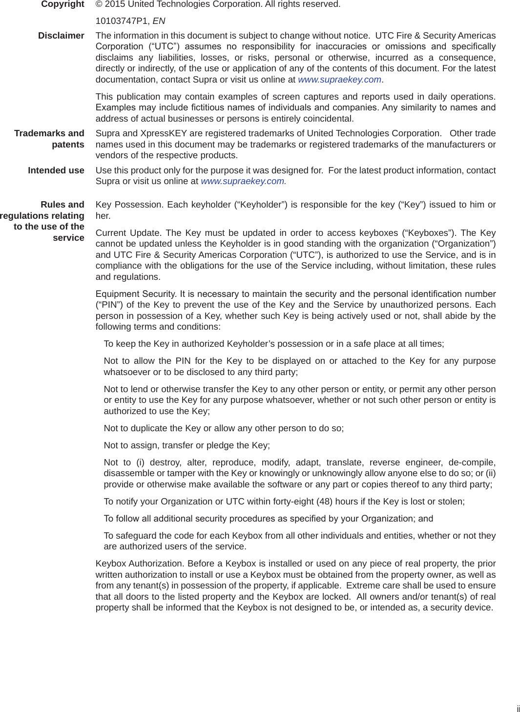 iiCopyright © 2015 United Technologies Corporation. All rights reserved.10103747P1, ENDisclaimer The information in this document is subject to change without notice.  UTC Fire &amp; Security Americas Corporation  (“UTC”)  assumes  no  responsibility  for  inaccuracies  or  omissions  and  specically disclaims any liabilities, losses, or risks, personal or otherwise, incurred as a consequence, directly or indirectly, of the use or application of any of the contents of this document. For the latest documentation, contact Supra or visit us online at www.supraekey.com.This publication may contain examples of screen captures and reports used in daily operations. Examples may include ctitious names of individuals and companies. Any similarity to names and address of actual businesses or persons is entirely coincidental.Trademarks and patents Supra and XpressKEY are registered trademarks of United Technologies Corporation.   Other trade names used in this document may be trademarks or registered trademarks of the manufacturers or vendors of the respective products.Intended use Use this product only for the purpose it was designed for.  For the latest product information, contact Supra or visit us online at www.supraekey.com.Rules and regulations relating to the use of the serviceKey Possession. Each keyholder (“Keyholder”) is responsible for the key (“Key”) issued to him or her.Current Update. The Key must be updated in order to access keyboxes (“Keyboxes”). The Key cannot be updated unless the Keyholder is in good standing with the organization (“Organization”) and UTC Fire &amp; Security Americas Corporation (“UTC”), is authorized to use the Service, and is in compliance with the obligations for the use of the Service including, without limitation, these rules and regulations.Equipment Security. It is necessary to maintain the security and the personal identication number (“PIN”) of the Key to prevent the use of the Key and the Service by unauthorized persons. Each person in possession of a Key, whether such Key is being actively used or not, shall abide by the following terms and conditions:To keep the Key in authorized Keyholder’s possession or in a safe place at all times;Not to allow the PIN for the Key to be displayed on or attached to the Key for any purpose whatsoever or to be disclosed to any third party;Not to lend or otherwise transfer the Key to any other person or entity, or permit any other person or entity to use the Key for any purpose whatsoever, whether or not such other person or entity is authorized to use the Key;Not to duplicate the Key or allow any other person to do so;Not to assign, transfer or pledge the Key;Not to (i) destroy, alter, reproduce, modify, adapt, translate, reverse engineer, de-compile, disassemble or tamper with the Key or knowingly or unknowingly allow anyone else to do so; or (ii) provide or otherwise make available the software or any part or copies thereof to any third party;To notify your Organization or UTC within forty-eight (48) hours if the Key is lost or stolen;To follow all additional security procedures as specied by your Organization; and To safeguard the code for each Keybox from all other individuals and entities, whether or not they are authorized users of the service.Keybox Authorization. Before a Keybox is installed or used on any piece of real property, the prior written authorization to install or use a Keybox must be obtained from the property owner, as well as from any tenant(s) in possession of the property, if applicable.  Extreme care shall be used to ensure that all doors to the listed property and the Keybox are locked.  All owners and/or tenant(s) of real property shall be informed that the Keybox is not designed to be, or intended as, a security device.