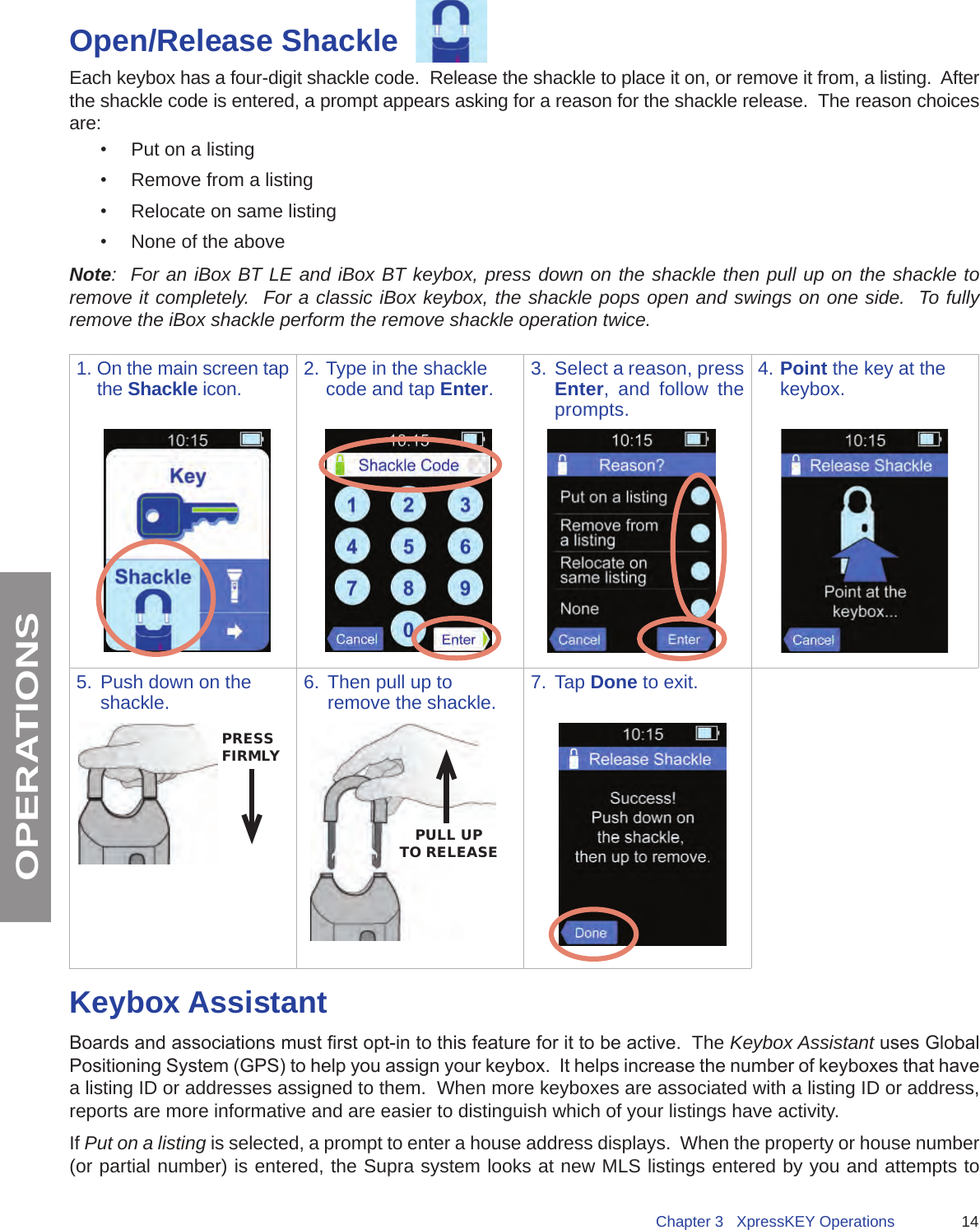 14Chapter 3   XpressKEY OperationsOPERATIONSOpen/Release Shackle  Each keybox has a four-digit shackle code.  Release the shackle to place it on, or remove it from, a listing.  After the shackle code is entered, a prompt appears asking for a reason for the shackle release.  The reason choices are:•  Put on a listing•  Remove from a listing•  Relocate on same listing•  None of the aboveNote:  For an iBox BT LE and iBox BT keybox, press down on the shackle then pull up on the shackle to remove it completely.  For a classic iBox keybox, the shackle pops open and swings on one side.  To fully remove the iBox shackle perform the remove shackle operation twice.  1. On the main screen tap the Shackle icon. 2. Type in the shackle code and tap Enter.3. Select a reason, press Enter, and follow the prompts.4. Point the key at the keybox.5.  Push down on the shackle. 6.  Then pull up to remove the shackle. 7.  Tap Done to exit.PRESS FIRMLYPULL UPTO RELEASEKeybox AssistantBoards and associations must rst opt-in to this feature for it to be active.  The Keybox Assistant uses Global Positioning System (GPS) to help you assign your keybox.  It helps increase the number of keyboxes that have a listing ID or addresses assigned to them.  When more keyboxes are associated with a listing ID or address, reports are more informative and are easier to distinguish which of your listings have activity.If Put on a listing is selected, a prompt to enter a house address displays.  When the property or house number (or partial number) is entered, the Supra system looks at new MLS listings entered by you and attempts to 