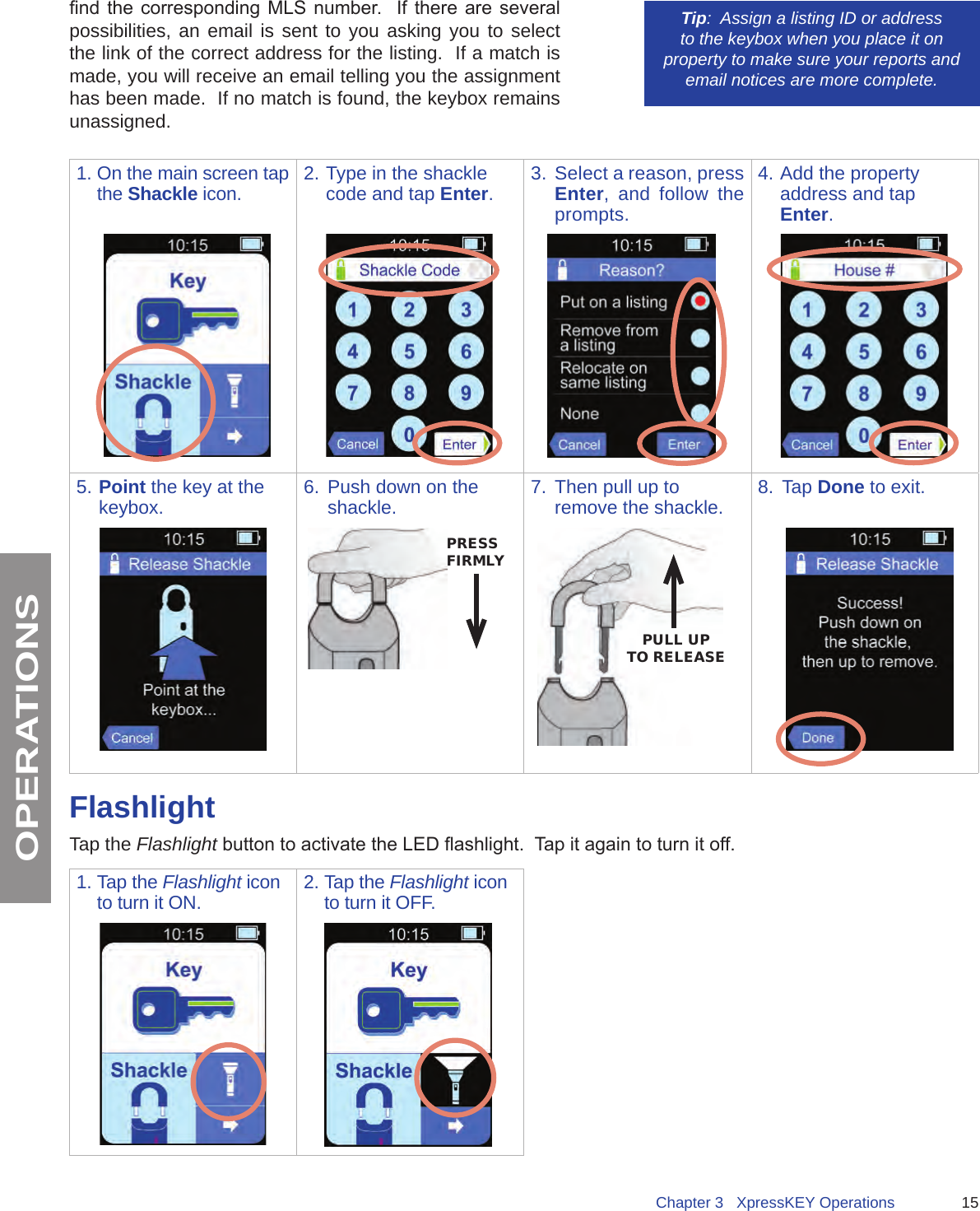 15Chapter 3   XpressKEY OperationsOPERATIONSnd the  corresponding  MLS  number.    If there  are  several possibilities, an email is sent to you asking you to select the link of the correct address for the listing.  If a match is made, you will receive an email telling you the assignment has been made.  If no match is found, the keybox remains unassigned.Tip:  Assign a listing ID or address to the keybox when you place it on property to make sure your reports and email notices are more complete. 1. On the main screen tap the Shackle icon. 2. Type in the shackle code and tap Enter.3. Select a reason, press Enter, and follow the prompts.4. Add the property address and tap Enter.5. Point the key at the keybox. 6.  Push down on the shackle. 7.  Then pull up to remove the shackle. 8.  Tap Done to exit.PRESS FIRMLYPULL UPTO RELEASEFlashlightTap the Flashlight button to activate the LED ashlight.  Tap it again to turn it off.  1. Tap the Flashlight icon to turn it ON. 2. Tap the Flashlight icon to turn it OFF.