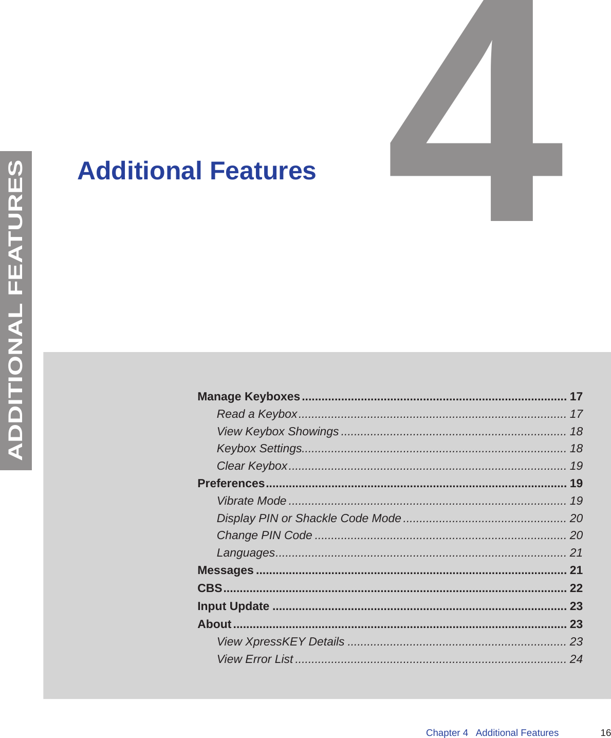 16Chapter 4   Additional FeaturesADDITIONAL FEATURESAdditional FeaturesManage Keyboxes ................................................................................. 17Read a Keybox .................................................................................. 17View Keybox Showings ..................................................................... 18Keybox Settings................................................................................. 18Clear Keybox ..................................................................................... 19Preferences ............................................................................................ 19Vibrate Mode ..................................................................................... 19Display PIN or Shackle Code Mode .................................................. 20Change PIN Code ............................................................................. 20Languages ......................................................................................... 21Messages ............................................................................................... 21CBS ......................................................................................................... 22Input Update .......................................................................................... 23About ...................................................................................................... 23 View XpressKEY Details ................................................................... 23View Error List ................................................................................... 244