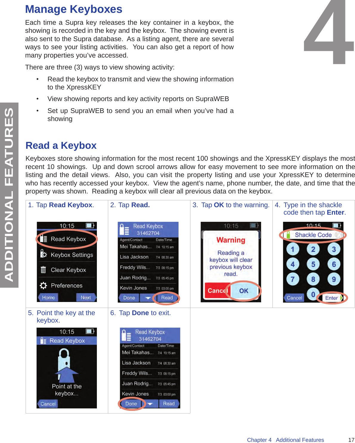 17Chapter 4   Additional FeaturesADDITIONAL FEATURESManage KeyboxesEach time a Supra key releases the key container in a keybox, the showing is recorded in the key and the keybox.  The showing event is also sent to the Supra database.  As a listing agent, there are several ways to see your listing activities.  You can also get a report of how many properties you’ve accessed.There are three (3) ways to view showing activity:•  Read the keybox to transmit and view the showing information to the XpressKEY•  View showing reports and key activity reports on SupraWEB•  Set up SupraWEB to send you an email when you’ve had a showingRead a KeyboxKeyboxes store showing information for the most recent 100 showings and the XpressKEY displays the most recent 10 showings.  Up and down scrool arrows allow for easy movement to see more information on the listing and the detail views.  Also, you can visit the property listing and use your XpressKEY to determine who has recently accessed your keybox.  View the agent’s name, phone number, the date, and time that the property was shown.  Reading a keybox will clear all previous data on the keybox.1. Tap Read Keybox. 2. Tap Read. 3.  Tap OK to the warning. 4.  Type in the shackle code then tap Enter.5.  Point the key at the keybox. 6.  Tap Done to exit.4