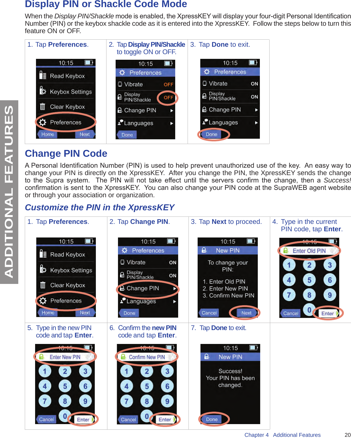 20Chapter 4   Additional FeaturesADDITIONAL FEATURESDisplay PIN or Shackle Code ModeWhen the Display PIN/Shackle mode is enabled, the XpressKEY will display your four-digit Personal Identication Number (PIN) or the keybox shackle code as it is entered into the XpressKEY.  Follow the steps below to turn this feature ON or OFF.1. Tap Preferences.2.  Tap Display PIN/Shackle to toggle ON or OFF. 3.  Tap Done to exit.Change PIN CodeA Personal Identication Number (PIN) is used to help prevent unauthorized use of the key.  An easy way to change your PIN is directly on the XpressKEY.  After you change the PIN, the XpressKEY sends the change to  the  Supra  system.    The  PIN  will  not  take  effect  until  the  servers  conrm  the  change,  then  a  Success! conrmation is sent to the XpressKEY.  You can also change your PIN code at the SupraWEB agent website or through your association or organization.Customize the PIN in the XpressKEY1.  Tap Preferences. 2. Tap Change PIN.  3. Tap Next to proceed. 4.  Type in the current PIN code, tap Enter.5.  Type in the new PIN code and tap Enter.6.  Conrm the new PIN code and tap Enter.7.  Tap Done to exit.