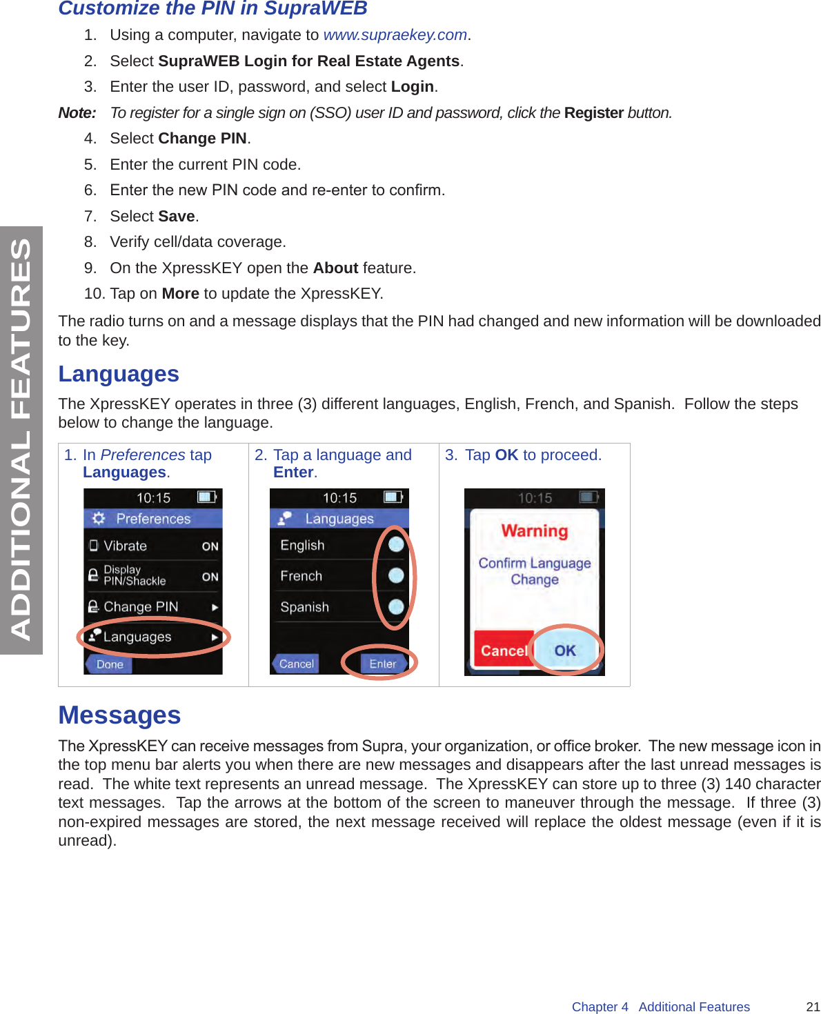 21Chapter 4   Additional FeaturesADDITIONAL FEATURESCustomize the PIN in SupraWEB1.  Using a computer, navigate to www.supraekey.com.2.  Select SupraWEB Login for Real Estate Agents.3.  Enter the user ID, password, and select Login. Note:   To register for a single sign on (SSO) user ID and password, click the Register button.4.  Select Change PIN.5.  Enter the current PIN code.6.  Enter the new PIN code and re-enter to conrm.7.  Select Save.8.  Verify cell/data coverage.9.  On the XpressKEY open the About feature.10. Tap on More to update the XpressKEY.The radio turns on and a message displays that the PIN had changed and new information will be downloaded to the key.LanguagesThe XpressKEY operates in three (3) different languages, English, French, and Spanish.  Follow the steps below to change the language.1. In Preferences tap Languages.2. Tap a language and Enter.3.  Tap OK to proceed.MessagesThe XpressKEY can receive messages from Supra, your organization, or ofce broker.  The new message icon in the top menu bar alerts you when there are new messages and disappears after the last unread messages is read.  The white text represents an unread message.  The XpressKEY can store up to three (3) 140 character text messages.  Tap the arrows at the bottom of the screen to maneuver through the message.  If three (3) non-expired messages are stored, the next message received will replace the oldest message (even if it is unread). 