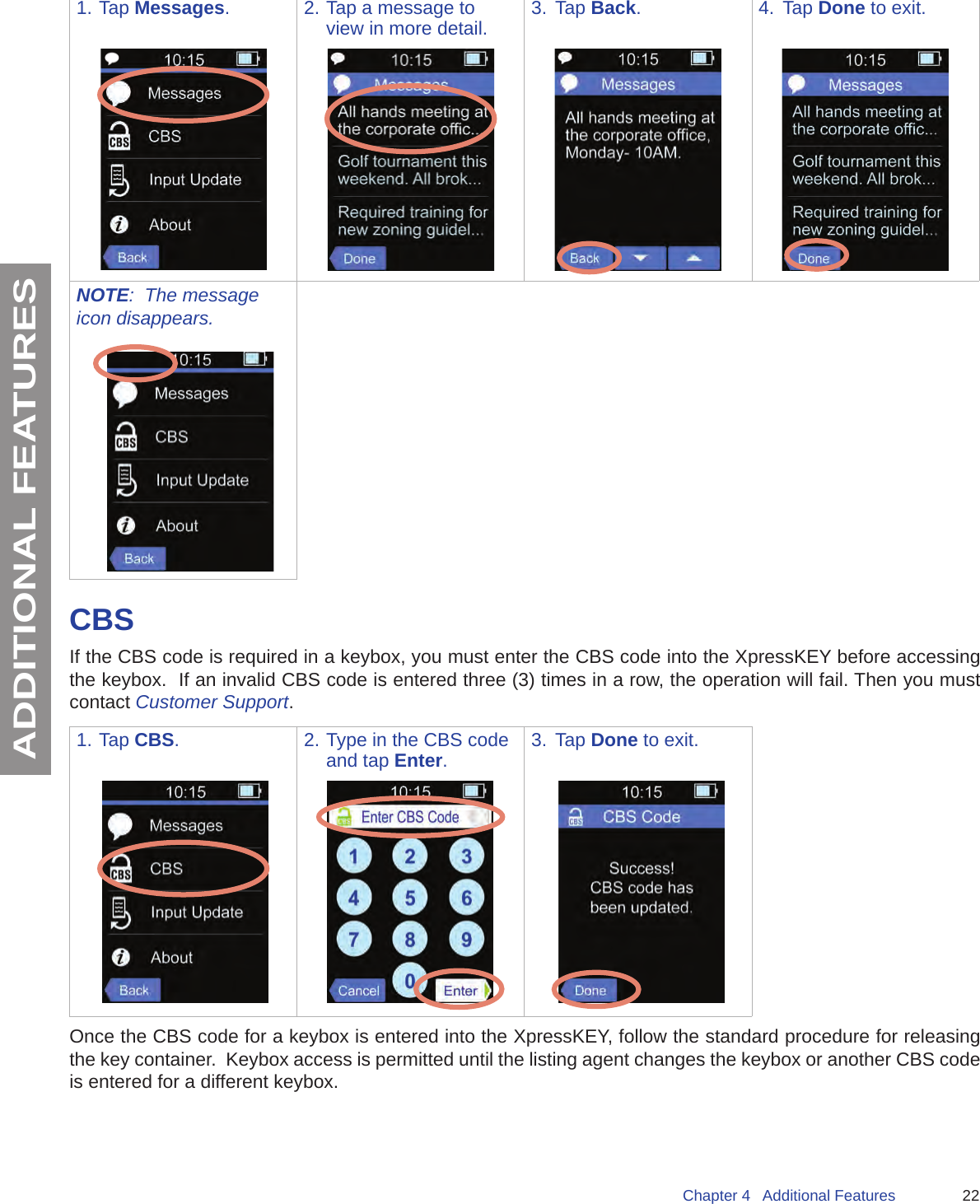 22Chapter 4   Additional FeaturesADDITIONAL FEATURES1. Tap Messages. 2. Tap a message to view in more detail. 3.  Tap Back. 4.  Tap Done to exit.NOTE:  The message icon disappears.CBSIf the CBS code is required in a keybox, you must enter the CBS code into the XpressKEY before accessing the keybox.  If an invalid CBS code is entered three (3) times in a row, the operation will fail. Then you must contact Customer Support.1. Tap CBS. 2. Type in the CBS code and tap Enter.3.  Tap Done to exit.Once the CBS code for a keybox is entered into the XpressKEY, follow the standard procedure for releasing the key container.  Keybox access is permitted until the listing agent changes the keybox or another CBS code is entered for a different keybox.