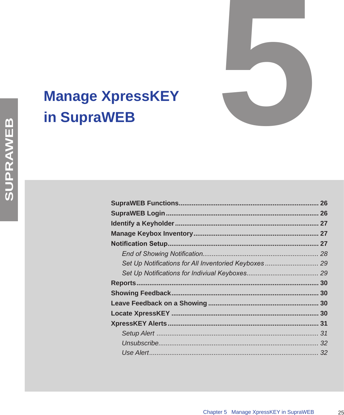 25Chapter 5   Manage XpressKEY in SupraWEBSUPRAWEBManage XpressKEY in SupraWEBSupraWEB Functions ............................................................................ 26SupraWEB Login ................................................................................... 26Identify a Keyholder .............................................................................. 27Manage Keybox Inventory .................................................................... 27Notication Setup .................................................................................. 27End of Showing Notication............................................................... 28Set Up Notications for All Inventoried Keyboxes ............................. 29Set Up Notications for Indiviual Keyboxes ....................................... 29Reports ................................................................................................... 30Showing Feedback ................................................................................ 30Leave Feedback on a Showing ............................................................ 30Locate XpressKEY ................................................................................ 30XpressKEY Alerts .................................................................................. 31Setup Alert  ........................................................................................ 31Unsubscribe....................................................................................... 32 Use Alert ............................................................................................ 325