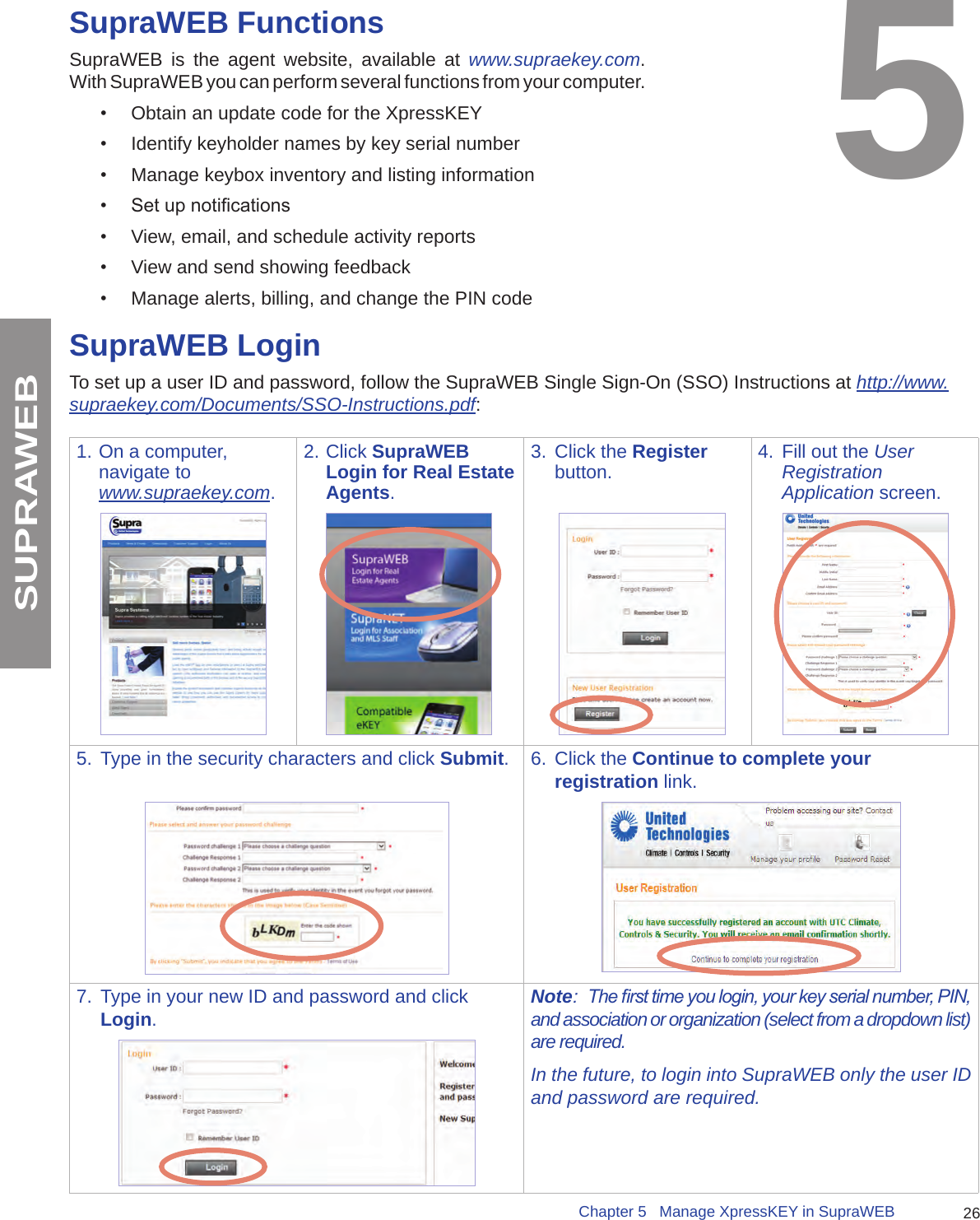 26Chapter 5   Manage XpressKEY in SupraWEBSUPRAWEBSupraWEB FunctionsSupraWEB is the agent website, available at www.supraekey.com.  With SupraWEB you can perform several functions from your computer.  •  Obtain an update code for the XpressKEY•  Identify keyholder names by key serial number•  Manage keybox inventory and listing information•  Set up notications •  View, email, and schedule activity reports•  View and send showing feedback•  Manage alerts, billing, and change the PIN code5SupraWEB LoginTo set up a user ID and password, follow the SupraWEB Single Sign-On (SSO) Instructions at http://www.supraekey.com/Documents/SSO-Instructions.pdf:1. On a computer, navigate to www.supraekey.com.2. Click SupraWEB Login for Real Estate Agents.3.  Click the Register button. 4.  Fill out the User Registration Application screen.5.  Type in the security characters and click Submit. 6.  Click the Continue to complete your registration link.7.  Type in your new ID and password and click Login.Note:  The rst time you login, your key serial number, PIN, and association or organization (select from a dropdown list) are required.In the future, to login into SupraWEB only the user ID and password are required.