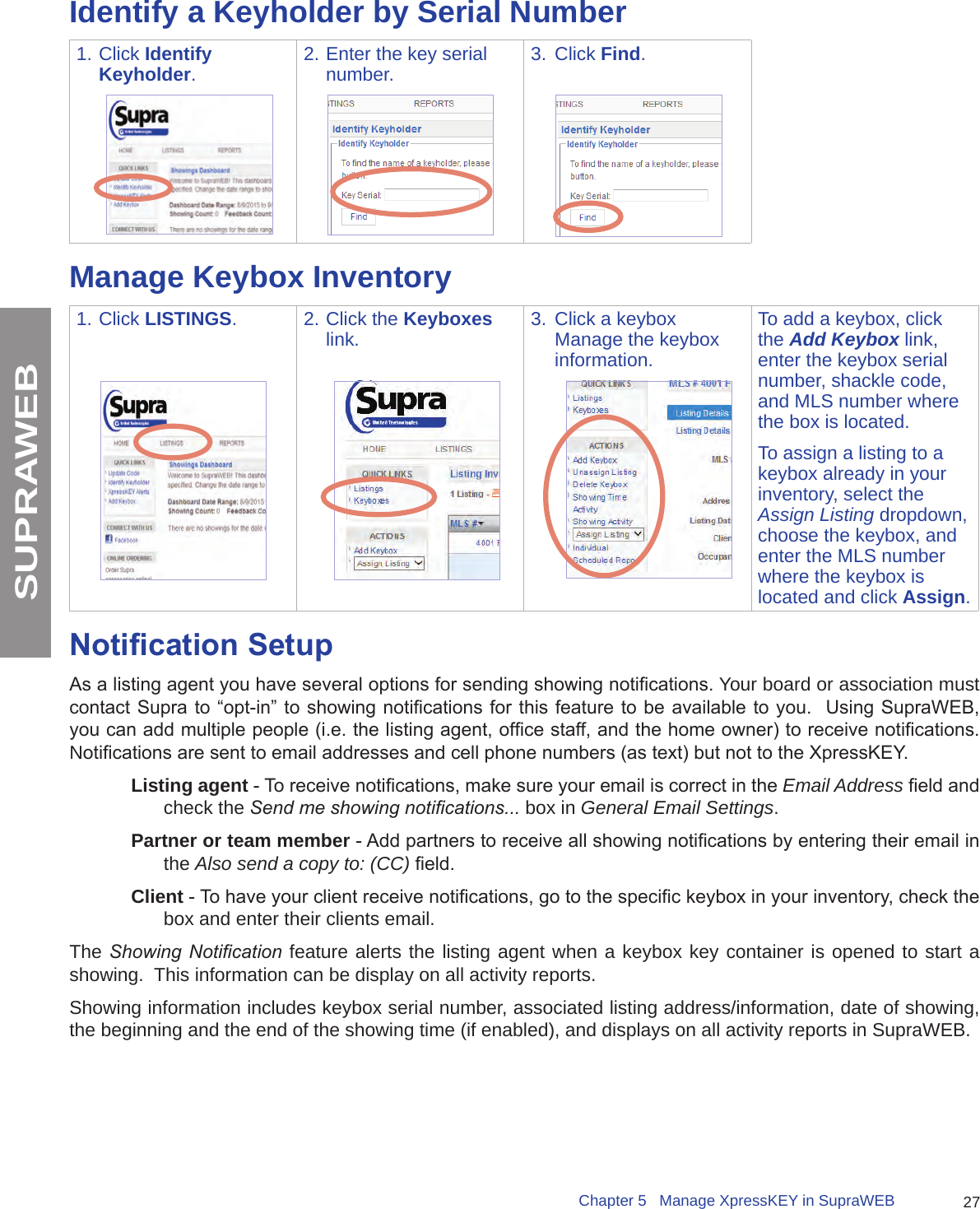 27Chapter 5   Manage XpressKEY in SupraWEBSUPRAWEBIdentify a Keyholder by Serial Number1. Click Identify Keyholder.2. Enter the key serial number. 3.  Click Find.Manage Keybox Inventory1. Click LISTINGS. 2. Click the Keyboxes link. 3.  Click a keybox Manage the keybox information.To add a keybox, click the Add Keybox link, enter the keybox serial number, shackle code, and MLS number where the box is located.To assign a listing to a keybox already in your inventory, select the Assign Listing dropdown, choose the keybox, and enter the MLS number where the keybox is located and click Assign.Notication SetupAs a listing agent you have several options for sending showing notications. Your board or association must contact Supra to “opt-in” to showing notications for this feature to  be available to you.  Using SupraWEB, you can add multiple people (i.e. the listing agent, ofce staff, and the home owner) to receive notications.  Notications are sent to email addresses and cell phone numbers (as text) but not to the XpressKEY. Listing agent - To receive notications, make sure your email is correct in the Email Address eld and check the Send me showing notications... box in General Email Settings.Partner or team member - Add partners to receive all showing notications by entering their email in the Also send a copy to: (CC) eld.Client - To have your client receive notications, go to the specic keybox in your inventory, check the box and enter their clients email.The Showing  Notication feature alerts the listing agent when a keybox key container is opened to start a showing.  This information can be display on all activity reports.  Showing information includes keybox serial number, associated listing address/information, date of showing, the beginning and the end of the showing time (if enabled), and displays on all activity reports in SupraWEB.