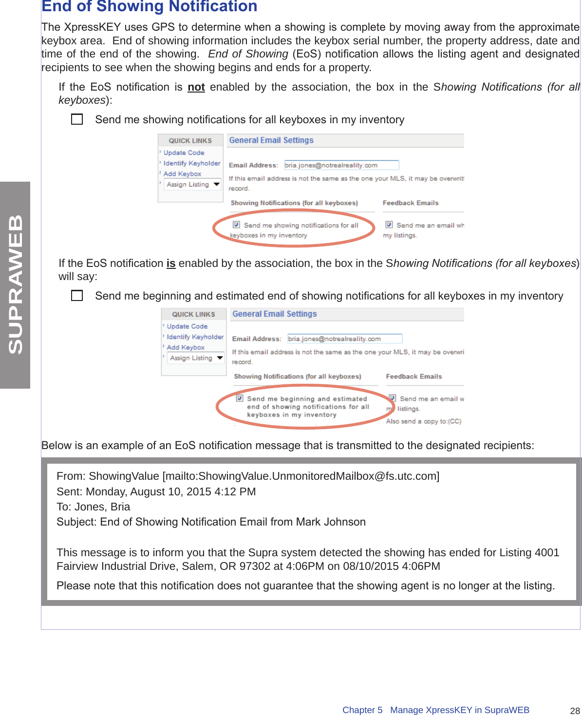 28Chapter 5   Manage XpressKEY in SupraWEBSUPRAWEBEnd of Showing NoticationThe XpressKEY uses GPS to determine when a showing is complete by moving away from the approximate keybox area.  End of showing information includes the keybox serial number, the property address, date and time of the end of the showing.  End of Showing (EoS) notication allows the listing agent and designated recipients to see when the showing begins and ends for a property.   If  the  EoS  notication  is  not enabled by the association, the box in the Showing  Notications  (for  all keyboxes):           Send me showing notications for all keyboxes in my inventoryIf the EoS notication is enabled by the association, the box in the Showing Notications (for all keyboxes) will say:          Send me beginning and estimated end of showing notications for all keyboxes in my inventoryBelow is an example of an EoS notication message that is transmitted to the designated recipients:From: ShowingValue [mailto:ShowingValue.UnmonitoredMailbox@fs.utc.com] Sent: Monday, August 10, 2015 4:12 PMTo: Jones, BriaSubject: End of Showing Notication Email from Mark JohnsonThis message is to inform you that the Supra system detected the showing has ended for Listing 4001 Fairview Industrial Drive, Salem, OR 97302 at 4:06PM on 08/10/2015 4:06PMPlease note that this notication does not guarantee that the showing agent is no longer at the listing.