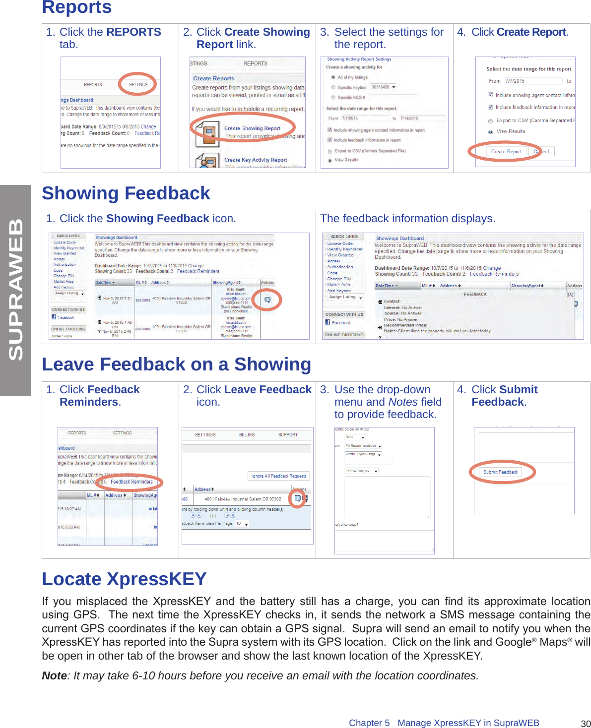 30Chapter 5   Manage XpressKEY in SupraWEBSUPRAWEBReports1. Click the REPORTS tab. 2. Click Create Showing Report link. 3.  Select the settings for the report.  4.  Click Create Report.Showing Feedback1. Click the Showing Feedback icon. The feedback information displays.Leave Feedback on a Showing1. Click Feedback Reminders.2. Click Leave Feedback icon. 3.  Use the drop-down menu and Notes eld to provide feedback.4.  Click Submit Feedback.Locate XpressKEYIf  you  misplaced  the  XpressKEY  and  the  battery  still  has  a  charge,  you  can  nd  its  approximate  location using GPS.  The next time the XpressKEY checks in, it sends the network a SMS message containing the current GPS coordinates if the key can obtain a GPS signal.  Supra will send an email to notify you when the XpressKEY has reported into the Supra system with its GPS location.  Click on the link and Google® Maps® will be open in other tab of the browser and show the last known location of the XpressKEY.Note: It may take 6-10 hours before you receive an email with the location coordinates.