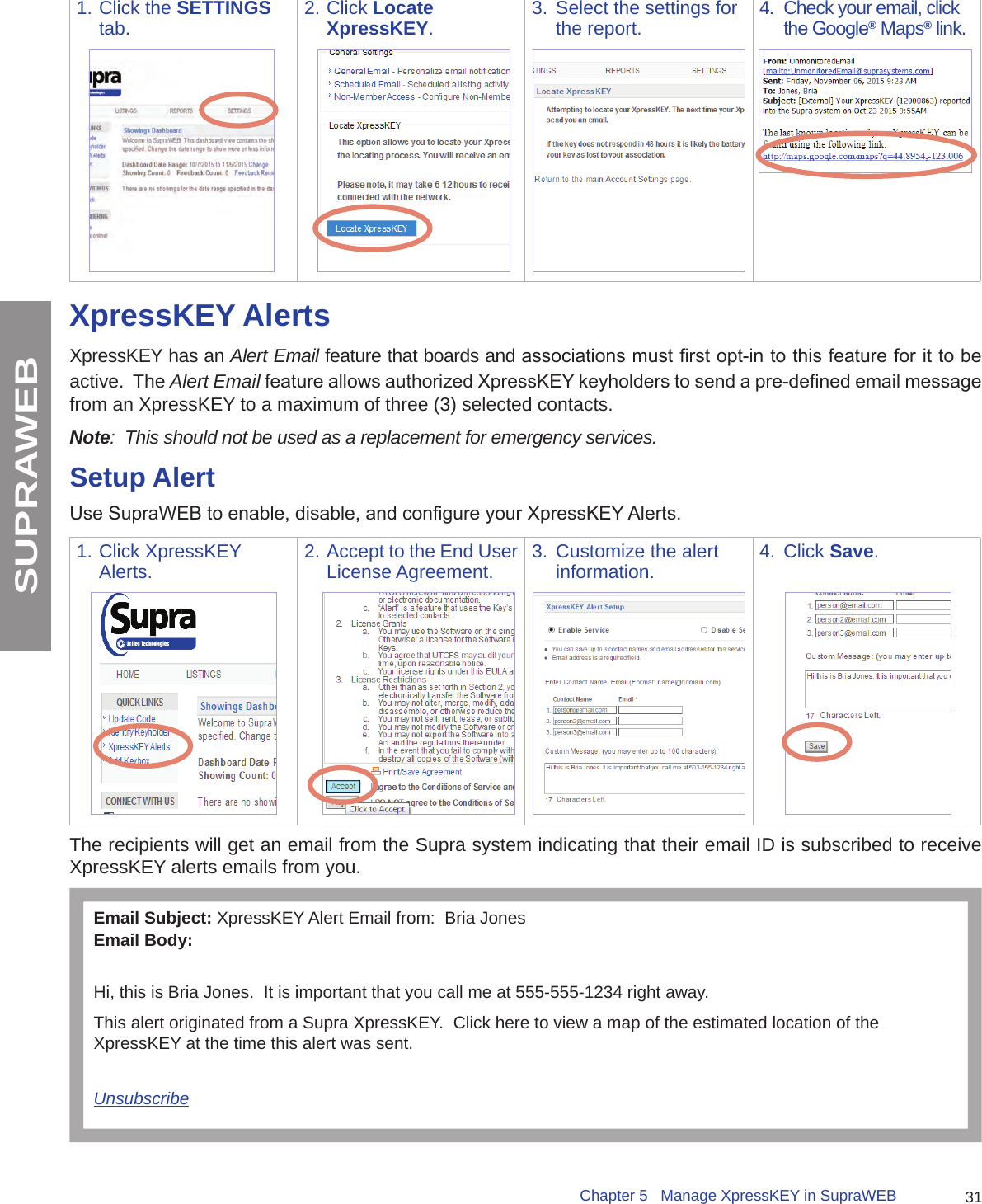 31Chapter 5   Manage XpressKEY in SupraWEBSUPRAWEB1. Click the SETTINGS tab. 2. Click Locate XpressKEY.3.  Select the settings for the report.  4.  Check your email, click the Google® Maps® link.XpressKEY AlertsXpressKEY has an Alert Email feature that boards and associations must rst opt-in to this feature for it to be active.  The Alert Email feature allows authorized XpressKEY keyholders to send a pre-dened email message from an XpressKEY to a maximum of three (3) selected contacts.  Note:  This should not be used as a replacement for emergency services.Setup AlertUse SupraWEB to enable, disable, and congure your XpressKEY Alerts. 1. Click XpressKEY Alerts. 2. Accept to the End User License Agreement. 3.  Customize the alert information.  4.  Click Save.The recipients will get an email from the Supra system indicating that their email ID is subscribed to receive XpressKEY alerts emails from you.Email Subject: XpressKEY Alert Email from:  Bria JonesEmail Body:Hi, this is Bria Jones.  It is important that you call me at 555-555-1234 right away.This alert originated from a Supra XpressKEY.  Click here to view a map of the estimated location of the XpressKEY at the time this alert was sent.Unsubscribe