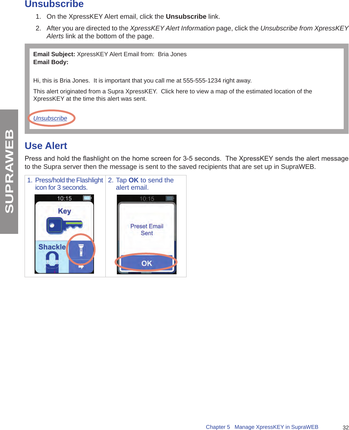 32Chapter 5   Manage XpressKEY in SupraWEBSUPRAWEBUnsubscribe1.  On the XpressKEY Alert email, click the Unsubscribe link.2.  After you are directed to the XpressKEY Alert Information page, click the Unsubscribe from XpressKEY Alerts link at the bottom of the page.Email Subject: XpressKEY Alert Email from:  Bria JonesEmail Body:Hi, this is Bria Jones.  It is important that you call me at 555-555-1234 right away.This alert originated from a Supra XpressKEY.  Click here to view a map of the estimated location of the XpressKEY at the time this alert was sent.UnsubscribeUse AlertPress and hold the ashlight on the home screen for 3-5 seconds.  The XpressKEY sends the alert message to the Supra server then the message is sent to the saved recipients that are set up in SupraWEB.1. Press/hold the Flashlight icon for 3 seconds. 2. Tap OK to send the alert email.