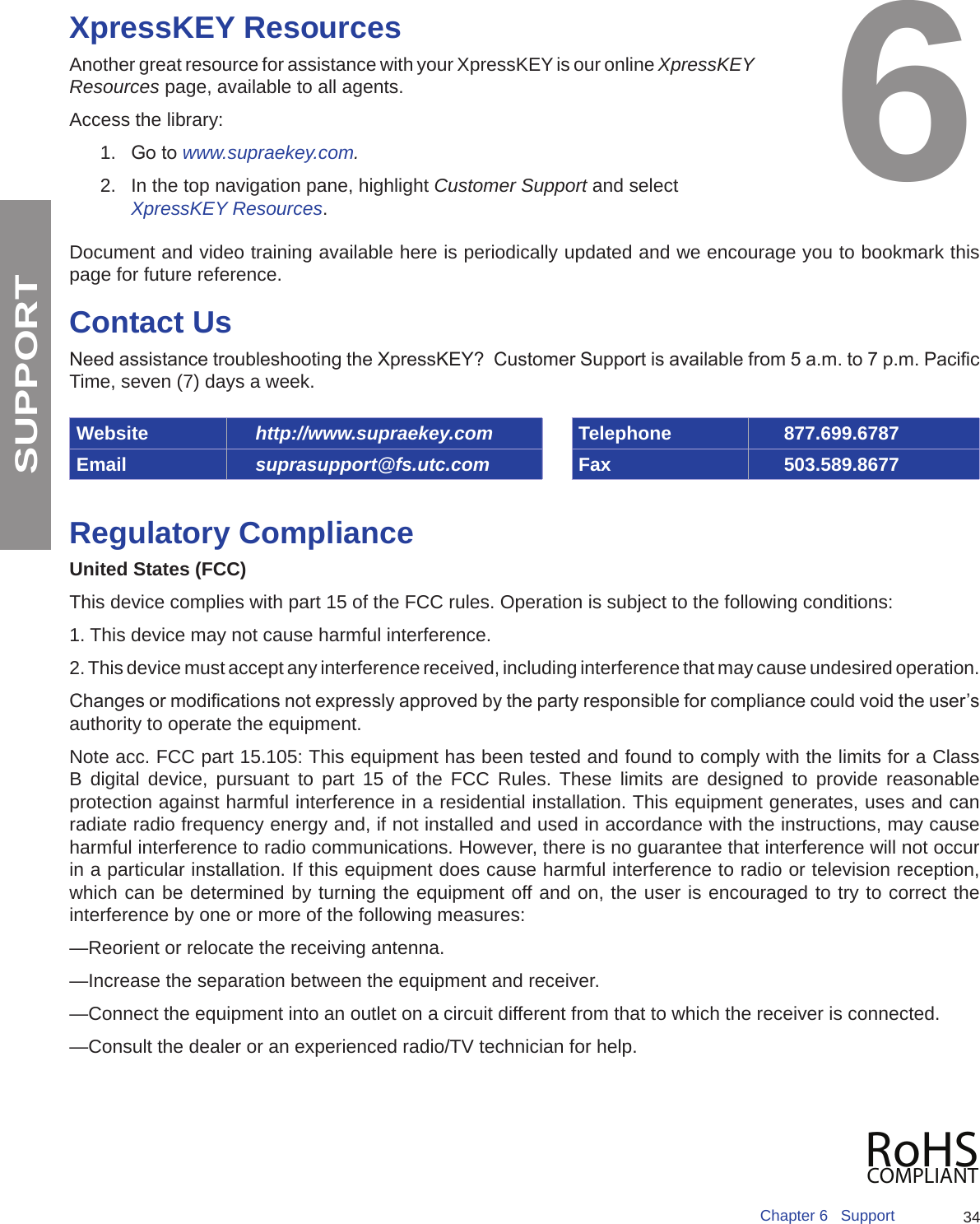 34Chapter 6   SupportSUPPORTXpressKEY ResourcesAnother great resource for assistance with your XpressKEY is our online XpressKEY Resources page, available to all agents.Access the library:1.  Go to www.supraekey.com.2.  In the top navigation pane, highlight Customer Support and select XpressKEY Resources.Document and video training available here is periodically updated and we encourage you to bookmark this page for future reference.Contact UsNeed assistance troubleshooting the XpressKEY?  Customer Support is available from 5 a.m. to 7 p.m. Pacic Time, seven (7) days a week.Website http://www.supraekey.com Telephone 877.699.6787Email suprasupport@fs.utc.com Fax 503.589.8677Regulatory ComplianceUnited States (FCC) This device complies with part 15 of the FCC rules. Operation is subject to the following conditions: 1. This device may not cause harmful interference. 2. This device must accept any interference received, including interference that may cause undesired operation. Changes or modications not expressly approved by the party responsible for compliance could void the user’s authority to operate the equipment. Note acc. FCC part 15.105: This equipment has been tested and found to comply with the limits for a Class B digital device, pursuant to part 15 of the FCC Rules. These limits are designed to provide reasonable protection against harmful interference in a residential installation. This equipment generates, uses and can radiate radio frequency energy and, if not installed and used in accordance with the instructions, may cause harmful interference to radio communications. However, there is no guarantee that interference will not occur in a particular installation. If this equipment does cause harmful interference to radio or television reception, which can be determined by turning the equipment off and on, the user is encouraged to try to correct the interference by one or more of the following measures:—Reorient or relocate the receiving antenna.—Increase the separation between the equipment and receiver.—Connect the equipment into an outlet on a circuit different from that to which the receiver is connected.—Consult the dealer or an experienced radio/TV technician for help.6RoHSCOMPLIANT