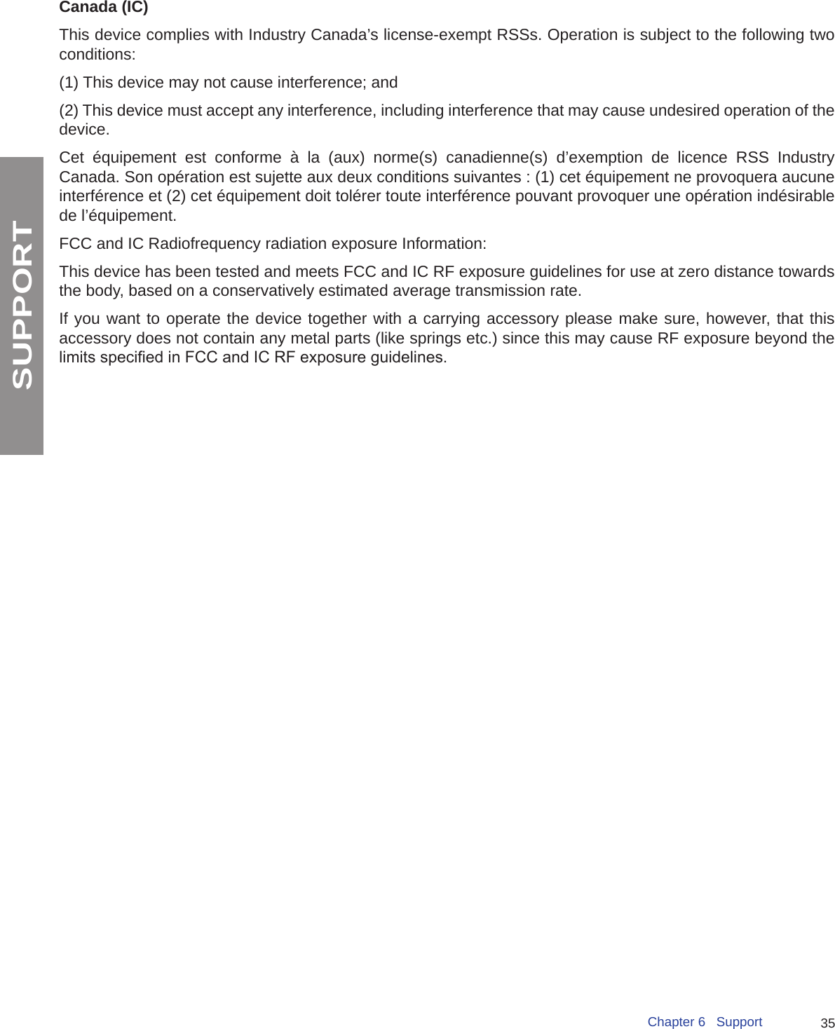 35Chapter 6   SupportSUPPORTCanada (IC) This device complies with Industry Canada’s license-exempt RSSs. Operation is subject to the following two conditions:(1) This device may not cause interference; and(2) This device must accept any interference, including interference that may cause undesired operation of the device. Cet équipement est conforme à la (aux) norme(s) canadienne(s) d’exemption de licence RSS Industry Canada. Son opération est sujette aux deux conditions suivantes : (1) cet équipement ne provoquera aucune interférence et (2) cet équipement doit tolérer toute interférence pouvant provoquer une opération indésirable de l’équipement.FCC and IC Radiofrequency radiation exposure Information:This device has been tested and meets FCC and IC RF exposure guidelines for use at zero distance towards the body, based on a conservatively estimated average transmission rate.If you want to operate the device together with a carrying accessory please make sure, however, that this accessory does not contain any metal parts (like springs etc.) since this may cause RF exposure beyond the limits specied in FCC and IC RF exposure guidelines.