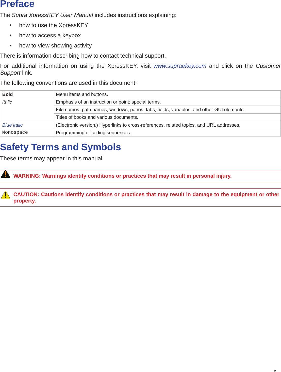 vPrefaceThe Supra XpressKEY User Manual includes instructions explaining:•  how to use the XpressKEY•  how to access a keybox•  how to view showing activityThere is information describing how to contact technical support.For additional information on using the XpressKEY, visit www.supraekey.com and click on the Customer Support link.The following conventions are used in this document:Bold Menu items and buttons.Italic Emphasis of an instruction or point; special terms.File names, path names, windows, panes, tabs, elds, variables, and other GUI elements.Titles of books and various documents.Blue italic (Electronic version.) Hyperlinks to cross-references, related topics, and URL addresses.Monospace Programming or coding sequences.Safety Terms and SymbolsThese terms may appear in this manual:WARNING: Warnings identify conditions or practices that may result in personal injury.      CAUTION: Cautions identify conditions or practices that may result in damage to the equipment or other property.