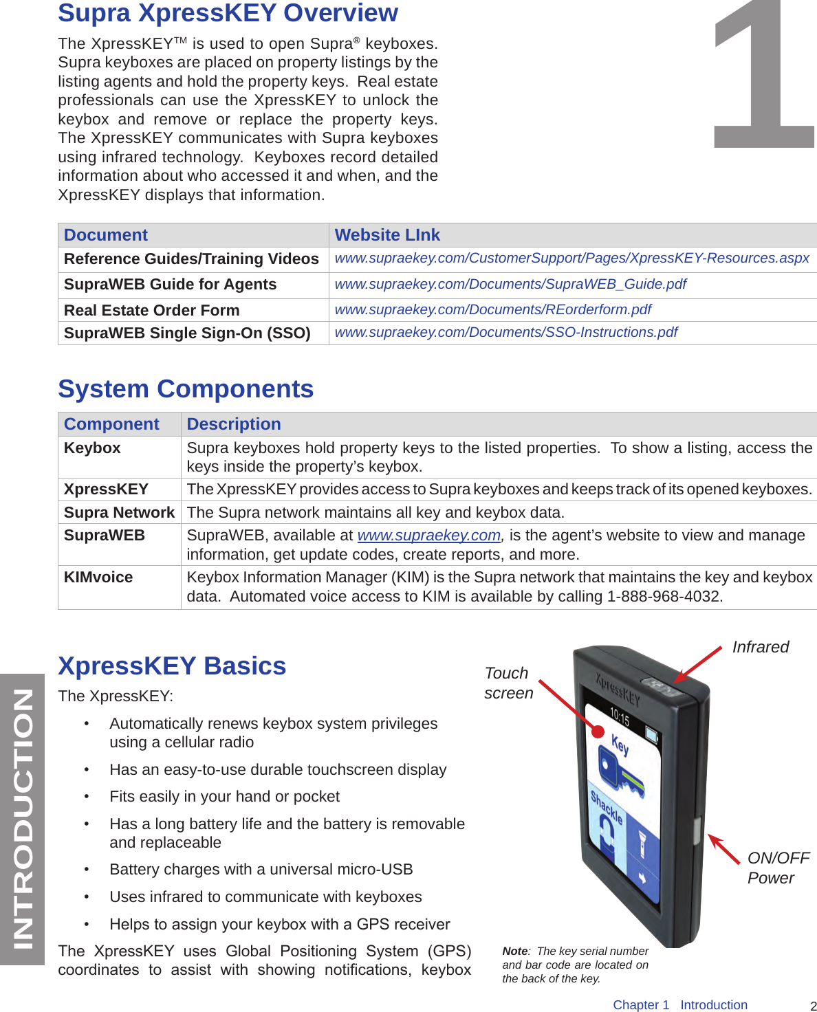 2Chapter 1   IntroductionINTRODUCTIONSupra XpressKEY OverviewThe XpressKEYTM is used to open Supra®  keyboxes.  Supra keyboxes are placed on property listings by the listing agents and hold the property keys.  Real estate professionals can use the XpressKEY to unlock the keybox and remove or replace the property keys.  The XpressKEY communicates with Supra keyboxes using infrared technology.  Keyboxes record detailed information about who accessed it and when, and the XpressKEY displays that information. 1Document Website LInkReference Guides/Training Videos www.supraekey.com/CustomerSupport/Pages/XpressKEY-Resources.aspxSupraWEB Guide for Agents www.supraekey.com/Documents/SupraWEB_Guide.pdfReal Estate Order Form www.supraekey.com/Documents/REorderform.pdfSupraWEB Single Sign-On (SSO)  www.supraekey.com/Documents/SSO-Instructions.pdfSystem ComponentsComponent DescriptionKeybox Supra keyboxes hold property keys to the listed properties.  To show a listing, access the keys inside the property’s keybox.XpressKEY The XpressKEY provides access to Supra keyboxes and keeps track of its opened keyboxes.Supra Network The Supra network maintains all key and keybox data.SupraWEB SupraWEB, available at www.supraekey.com, is the agent’s website to view and manage information, get update codes, create reports, and more. KIMvoice Keybox Information Manager (KIM) is the Supra network that maintains the key and keybox data.  Automated voice access to KIM is available by calling 1-888-968-4032.XpressKEY BasicsThe XpressKEY: •  Automatically renews keybox system privileges using a cellular radio•  Has an easy-to-use durable touchscreen display•  Fits easily in your hand or pocket •  Has a long battery life and the battery is removable and replaceable •  Battery charges with a universal micro-USB•  Uses infrared to communicate with keyboxes•  Helps to assign your keybox with a GPS receiverThe  XpressKEY  uses  Global  Positioning  System  (GPS) coordinates  to  assist  with  showing  notications,  keybox Touch screenON/OFF PowerInfraredNote:  The key serial number and bar code are located on the back of the key.