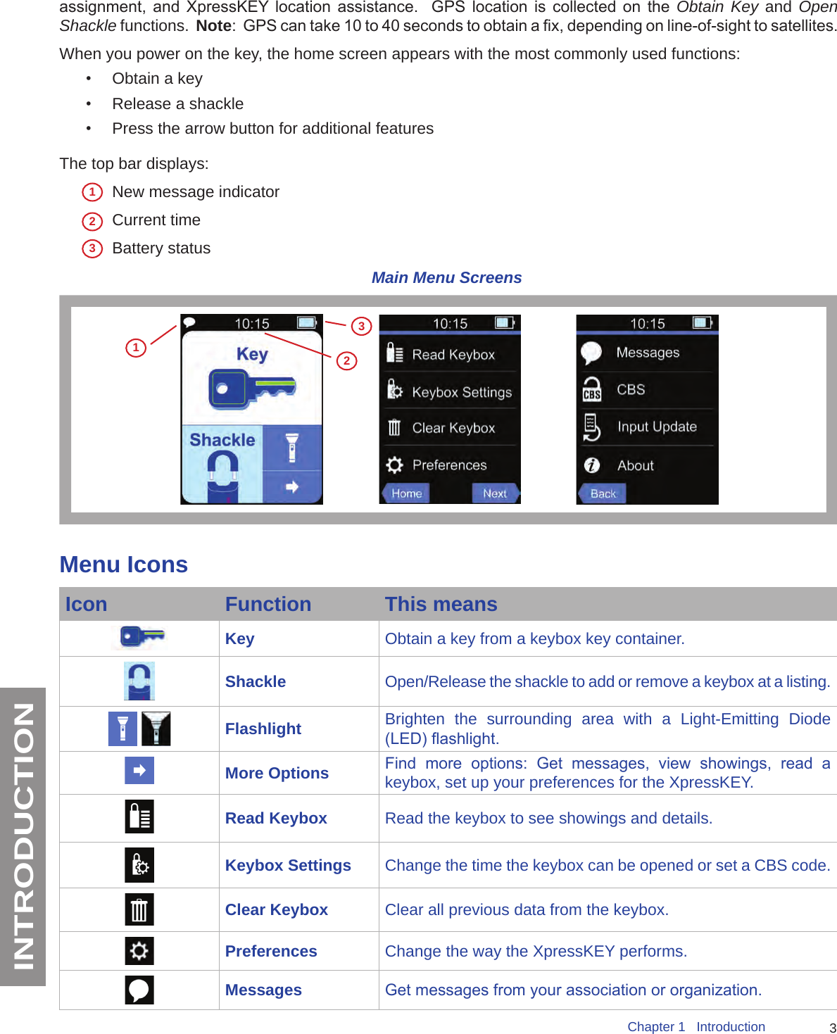 3Chapter 1   IntroductionINTRODUCTIONassignment,  and  XpressKEY  location  assistance.    GPS  location  is  collected  on  the  Obtain Key and Open Shackle functions.  Note:  GPS can take 10 to 40 seconds to obtain a x, depending on line-of-sight to satellites.When you power on the key, the home screen appears with the most commonly used functions: •  Obtain a key•  Release a shackle•  Press the arrow button for additional featuresThe top bar displays:New message indicatorCurrent time Battery status Main Menu Screens123Menu IconsIcon Function This meansKey Obtain a key from a keybox key container.Shackle Open/Release the shackle to add or remove a keybox at a listing. Flashlight Brighten the surrounding area with a Light-Emitting Diode (LED) ashlight.More Options Find  more  options:  Get  messages,  view  showings,  read  a keybox, set up your preferences for the XpressKEY.Read Keybox Read the keybox to see showings and details.Keybox Settings Change the time the keybox can be opened or set a CBS code.Clear Keybox Clear all previous data from the keybox.Preferences Change the way the XpressKEY performs.Messages Get messages from your association or organization.123