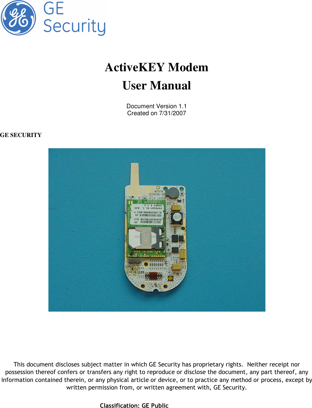       Classification: GE Public        ActiveKEY Modem User Manual  Document Version 1.1 Created on 7/31/2007   GE SECURITY          This document discloses subject matter in which GE Security has proprietary rights.  Neither receipt nor possession thereof confers or transfers any right to reproduce or disclose the document, any part thereof, any information contained therein, or any physical article or device, or to practice any method or process, except by written permission from, or written agreement with, GE Security. 