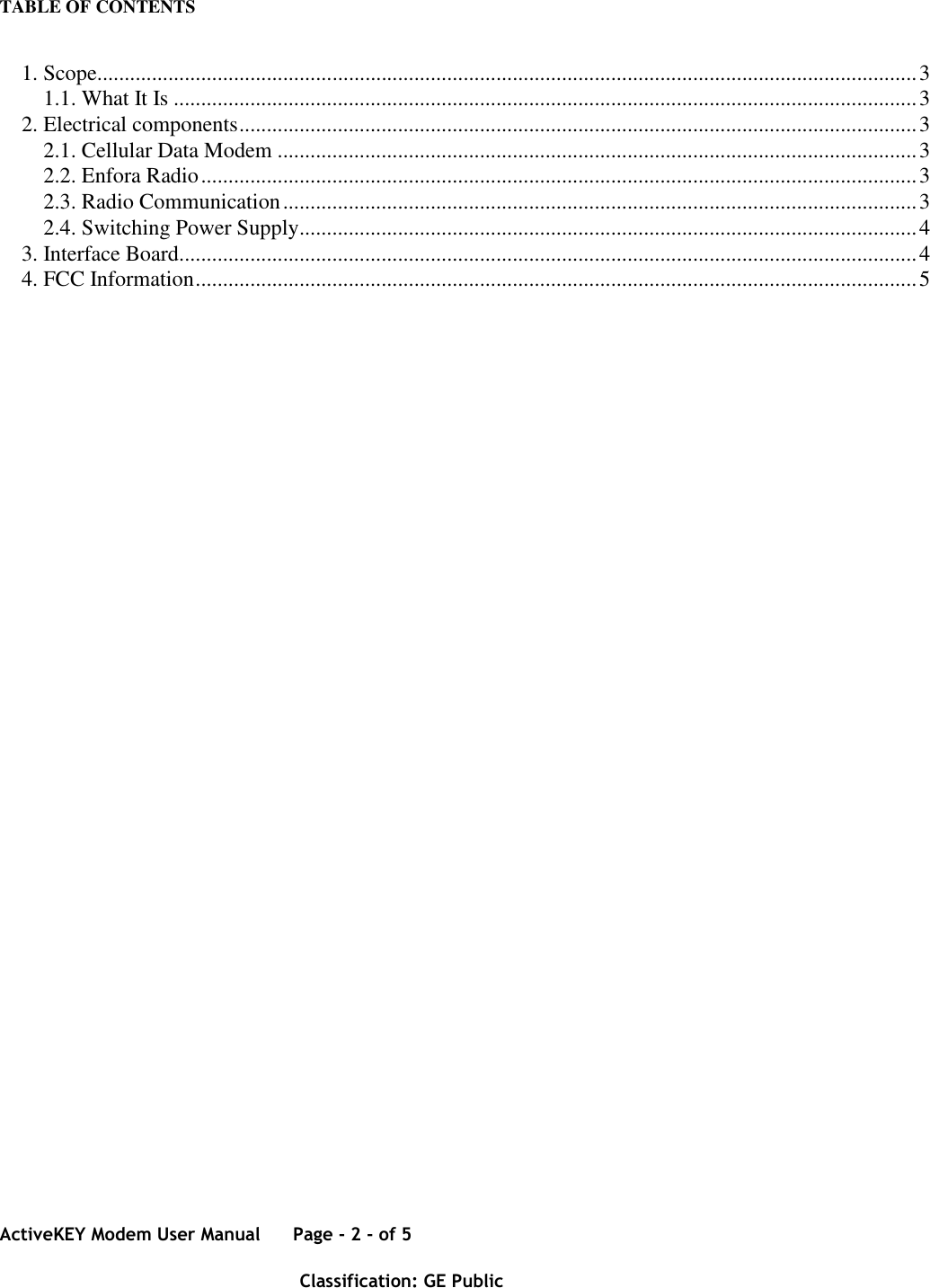 ActiveKEY Modem User Manual      Page - 2 - of 5       Classification: GE Public    TABLE OF CONTENTS   1. Scope......................................................................................................................................................3 1.1. What It Is ........................................................................................................................................3 2. Electrical components............................................................................................................................3 2.1. Cellular Data Modem .....................................................................................................................3 2.2. Enfora Radio...................................................................................................................................3 2.3. Radio Communication....................................................................................................................3 2.4. Switching Power Supply.................................................................................................................4 3. Interface Board.......................................................................................................................................4 4. FCC Information....................................................................................................................................5   