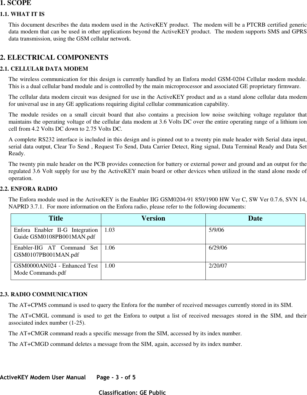 ActiveKEY Modem User Manual      Page - 3 - of 5       Classification: GE Public      1. SCOPE 1.1. WHAT IT IS This document describes the data modem used in the ActiveKEY product.  The modem will be a PTCRB certified generic data modem that can be used in other applications beyond the ActiveKEY product.  The modem supports SMS and GPRS data transmission, using the GSM cellular network. 2. ELECTRICAL COMPONENTS 2.1. CELLULAR DATA MODEM The wireless communication for this design is currently handled by an Enfora model GSM-0204 Cellular modem module. This is a dual cellular band module and is controlled by the main microprocessor and associated GE proprietary firmware. The cellular data modem circuit was designed for use in the ActiveKEY product and as a stand alone cellular data modem for universal use in any GE applications requiring digital cellular communication capability. The  module  resides  on  a  small  circuit  board  that  also  contains  a  precision  low  noise  switching  voltage  regulator  that maintains the operating voltage of the cellular data modem at 3.6 Volts DC over the entire operating range of a lithium ion cell from 4.2 Volts DC down to 2.75 Volts DC. A complete RS232 interface is included in this design and is pinned out to a twenty pin male header with Serial data input, serial data output, Clear To Send , Request To Send, Data Carrier Detect, Ring signal, Data Terminal Ready and Data Set Ready. The twenty pin male header on the PCB provides connection for battery or external power and ground and an output for the regulated 3.6 Volt supply for use by the ActiveKEY main board or other devices when utilized in the stand alone mode of operation. 2.2. ENFORA RADIO The Enfora module used in the ActiveKEY is the Enabler IIG GSM0204-91 850/1900 HW Ver C, SW Ver 0.7.6, SVN 14, NAPRD 3.7.1.  For more information on the Enfora radio, please refer to the following documents: Title  Version  Date Enfora  Enabler  II-G  Integration Guide GSM0108PB001MAN.pdf  1.03  5/9/06 Enabler-IIG  AT  Command  Set GSM0107PB001MAN.pdf  1.06  6/29/06 GSM0000AN024 - Enhanced Test Mode Commands.pdf  1.00  2/20/07  2.3. RADIO COMMUNICATION The AT+CPMS command is used to query the Enfora for the number of received messages currently stored in its SIM. The  AT+CMGL  command  is used  to  get the  Enfora  to output  a list  of received  messages  stored  in the  SIM, and  their associated index number (1-25). The AT+CMGR command reads a specific message from the SIM, accessed by its index number. The AT+CMGD command deletes a message from the SIM, again, accessed by its index number.  