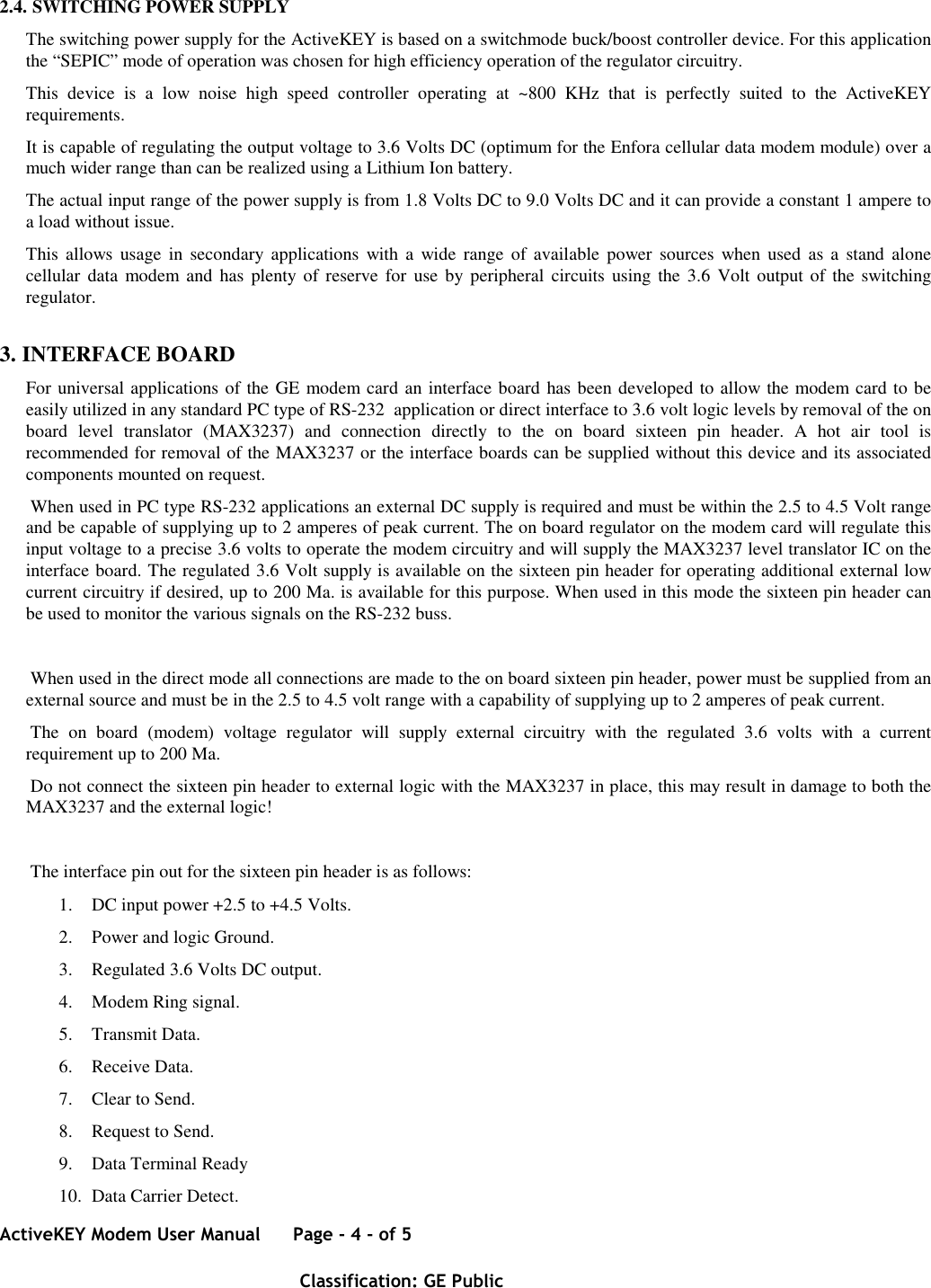 ActiveKEY Modem User Manual      Page - 4 - of 5       Classification: GE Public    2.4. SWITCHING POWER SUPPLY The switching power supply for the ActiveKEY is based on a switchmode buck/boost controller device. For this application the “SEPIC” mode of operation was chosen for high efficiency operation of the regulator circuitry. This  device  is  a  low  noise  high  speed  controller  operating  at  ~800  KHz  that  is  perfectly  suited  to  the  ActiveKEY requirements.  It is capable of regulating the output voltage to 3.6 Volts DC (optimum for the Enfora cellular data modem module) over a much wider range than can be realized using a Lithium Ion battery. The actual input range of the power supply is from 1.8 Volts DC to 9.0 Volts DC and it can provide a constant 1 ampere to a load without issue. This  allows  usage  in  secondary  applications  with  a wide  range of  available  power  sources when used  as  a  stand alone cellular  data modem and  has  plenty of reserve for  use by peripheral circuits using the 3.6 Volt  output of the switching regulator. 3. INTERFACE BOARD For universal applications of the GE modem card an interface board has been developed to allow the modem card to be easily utilized in any standard PC type of RS-232  application or direct interface to 3.6 volt logic levels by removal of the on board  level  translator  (MAX3237)  and  connection  directly  to  the  on  board  sixteen  pin  header.  A  hot  air  tool  is recommended for removal of the MAX3237 or the interface boards can be supplied without this device and its associated components mounted on request.  When used in PC type RS-232 applications an external DC supply is required and must be within the 2.5 to 4.5 Volt range and be capable of supplying up to 2 amperes of peak current. The on board regulator on the modem card will regulate this input voltage to a precise 3.6 volts to operate the modem circuitry and will supply the MAX3237 level translator IC on the interface board. The regulated 3.6 Volt supply is available on the sixteen pin header for operating additional external low current circuitry if desired, up to 200 Ma. is available for this purpose. When used in this mode the sixteen pin header can be used to monitor the various signals on the RS-232 buss.   When used in the direct mode all connections are made to the on board sixteen pin header, power must be supplied from an external source and must be in the 2.5 to 4.5 volt range with a capability of supplying up to 2 amperes of peak current.  The  on  board  (modem)  voltage  regulator  will  supply  external  circuitry  with  the  regulated  3.6  volts  with  a  current requirement up to 200 Ma.  Do not connect the sixteen pin header to external logic with the MAX3237 in place, this may result in damage to both the MAX3237 and the external logic!   The interface pin out for the sixteen pin header is as follows: 1. DC input power +2.5 to +4.5 Volts. 2. Power and logic Ground. 3. Regulated 3.6 Volts DC output. 4. Modem Ring signal. 5. Transmit Data. 6. Receive Data. 7. Clear to Send. 8. Request to Send. 9. Data Terminal Ready 10. Data Carrier Detect. 