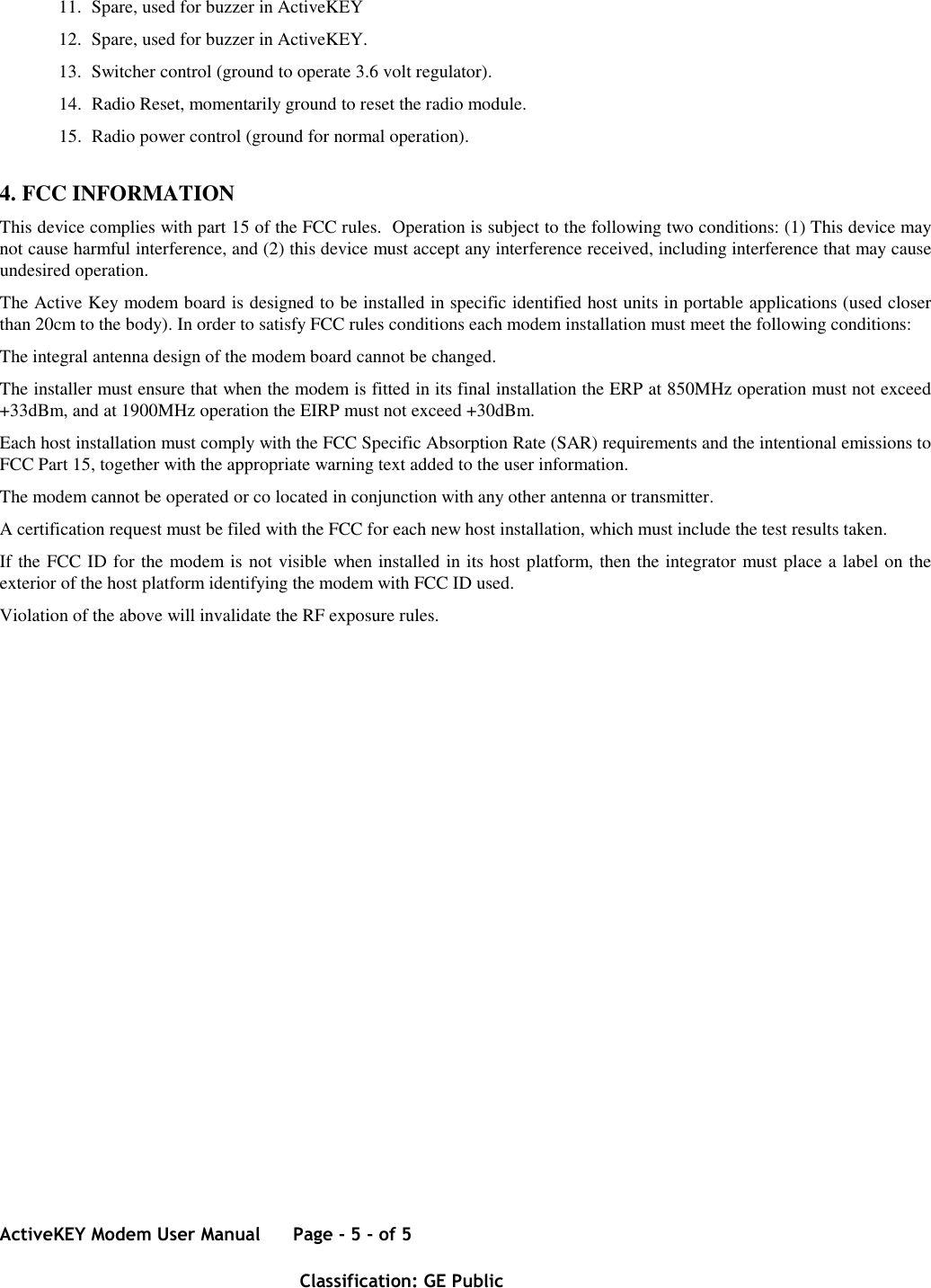 ActiveKEY Modem User Manual      Page - 5 - of 5       Classification: GE Public    11. Spare, used for buzzer in ActiveKEY 12. Spare, used for buzzer in ActiveKEY. 13. Switcher control (ground to operate 3.6 volt regulator). 14. Radio Reset, momentarily ground to reset the radio module. 15. Radio power control (ground for normal operation). 4. FCC INFORMATION This device complies with part 15 of the FCC rules.  Operation is subject to the following two conditions: (1) This device may not cause harmful interference, and (2) this device must accept any interference received, including interference that may cause undesired operation. The Active Key modem board is designed to be installed in specific identified host units in portable applications (used closer than 20cm to the body). In order to satisfy FCC rules conditions each modem installation must meet the following conditions: The integral antenna design of the modem board cannot be changed. The installer must ensure that when the modem is fitted in its final installation the ERP at 850MHz operation must not exceed +33dBm, and at 1900MHz operation the EIRP must not exceed +30dBm. Each host installation must comply with the FCC Specific Absorption Rate (SAR) requirements and the intentional emissions to FCC Part 15, together with the appropriate warning text added to the user information. The modem cannot be operated or co located in conjunction with any other antenna or transmitter. A certification request must be filed with the FCC for each new host installation, which must include the test results taken. If the FCC ID for the modem is not visible when installed in its host platform, then the integrator must place a label on the exterior of the host platform identifying the modem with FCC ID used. Violation of the above will invalidate the RF exposure rules.   