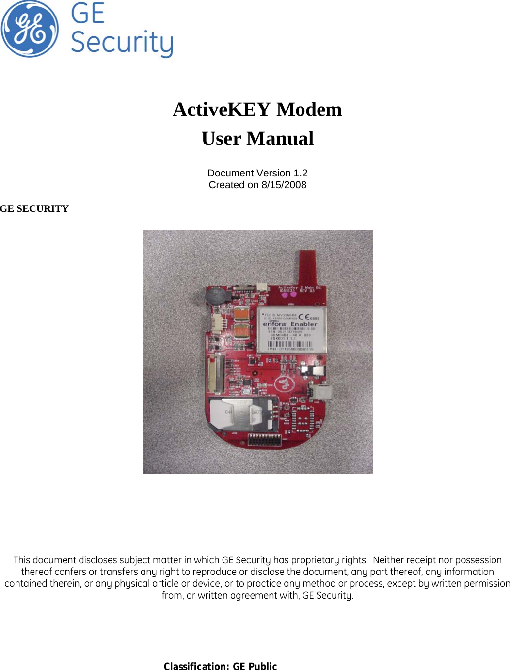       Classification: GE Public        ActiveKEY Modem User Manual  Document Version 1.2 Created on 8/15/2008  GE SECURITY          This document discloses subject matter in which GE Security has proprietary rights.  Neither receipt nor possession thereof confers or transfers any right to reproduce or disclose the document, any part thereof, any information contained therein, or any physical article or device, or to practice any method or process, except by written permission from, or written agreement with, GE Security. 