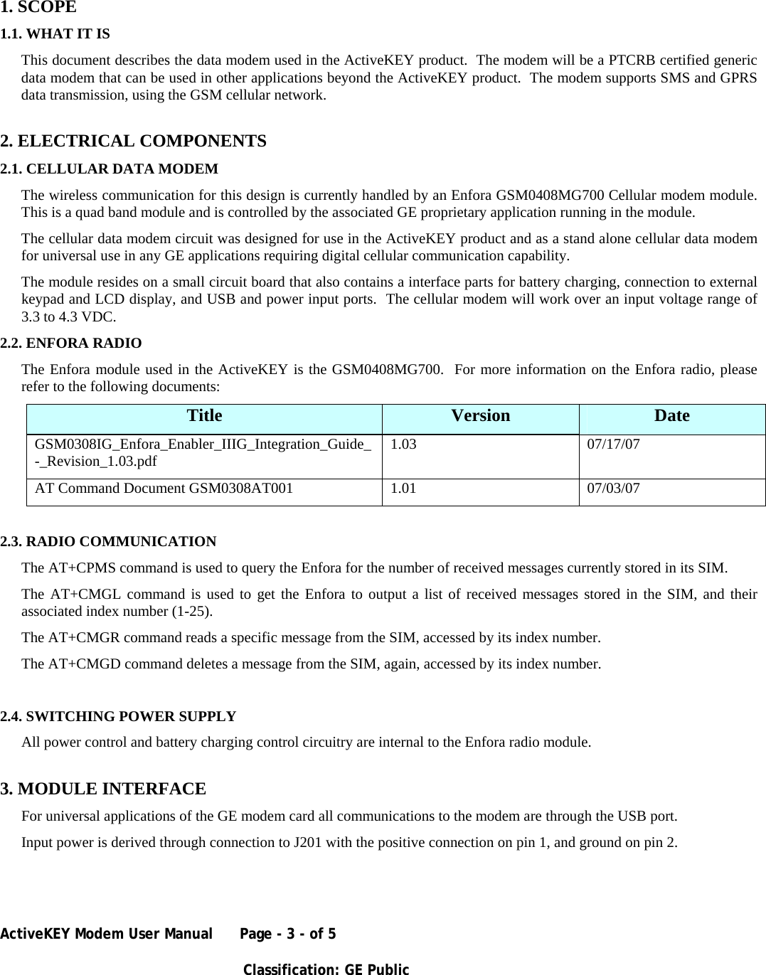 ActiveKEY Modem User Manual      Page - 3 - of 5       Classification: GE Public      1. SCOPE 1.1. WHAT IT IS This document describes the data modem used in the ActiveKEY product.  The modem will be a PTCRB certified generic data modem that can be used in other applications beyond the ActiveKEY product.  The modem supports SMS and GPRS data transmission, using the GSM cellular network. 2. ELECTRICAL COMPONENTS 2.1. CELLULAR DATA MODEM The wireless communication for this design is currently handled by an Enfora GSM0408MG700 Cellular modem module. This is a quad band module and is controlled by the associated GE proprietary application running in the module. The cellular data modem circuit was designed for use in the ActiveKEY product and as a stand alone cellular data modem for universal use in any GE applications requiring digital cellular communication capability. The module resides on a small circuit board that also contains a interface parts for battery charging, connection to external keypad and LCD display, and USB and power input ports.  The cellular modem will work over an input voltage range of 3.3 to 4.3 VDC. 2.2. ENFORA RADIO The Enfora module used in the ActiveKEY is the GSM0408MG700.  For more information on the Enfora radio, please refer to the following documents: Title  Version  Date GSM0308IG_Enfora_Enabler_IIIG_Integration_Guide_-_Revision_1.03.pdf  1.03 07/17/07 AT Command Document GSM0308AT001   1.01  07/03/07  2.3. RADIO COMMUNICATION The AT+CPMS command is used to query the Enfora for the number of received messages currently stored in its SIM. The AT+CMGL command is used to get the Enfora to output a list of received messages stored in the SIM, and their associated index number (1-25). The AT+CMGR command reads a specific message from the SIM, accessed by its index number. The AT+CMGD command deletes a message from the SIM, again, accessed by its index number.  2.4. SWITCHING POWER SUPPLY All power control and battery charging control circuitry are internal to the Enfora radio module.   3. MODULE INTERFACE For universal applications of the GE modem card all communications to the modem are through the USB port. Input power is derived through connection to J201 with the positive connection on pin 1, and ground on pin 2. 