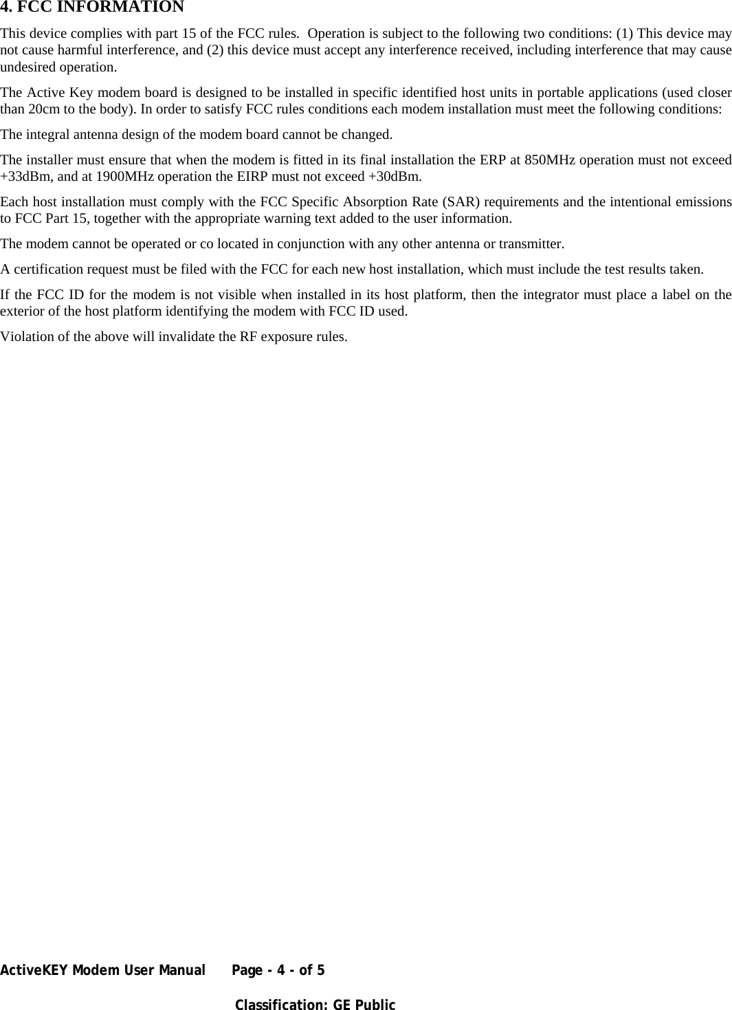 ActiveKEY Modem User Manual      Page - 4 - of 5       Classification: GE Public    4. FCC INFORMATION This device complies with part 15 of the FCC rules.  Operation is subject to the following two conditions: (1) This device may not cause harmful interference, and (2) this device must accept any interference received, including interference that may cause undesired operation. The Active Key modem board is designed to be installed in specific identified host units in portable applications (used closer than 20cm to the body). In order to satisfy FCC rules conditions each modem installation must meet the following conditions: The integral antenna design of the modem board cannot be changed. The installer must ensure that when the modem is fitted in its final installation the ERP at 850MHz operation must not exceed +33dBm, and at 1900MHz operation the EIRP must not exceed +30dBm. Each host installation must comply with the FCC Specific Absorption Rate (SAR) requirements and the intentional emissions to FCC Part 15, together with the appropriate warning text added to the user information. The modem cannot be operated or co located in conjunction with any other antenna or transmitter. A certification request must be filed with the FCC for each new host installation, which must include the test results taken. If the FCC ID for the modem is not visible when installed in its host platform, then the integrator must place a label on the exterior of the host platform identifying the modem with FCC ID used. Violation of the above will invalidate the RF exposure rules.   