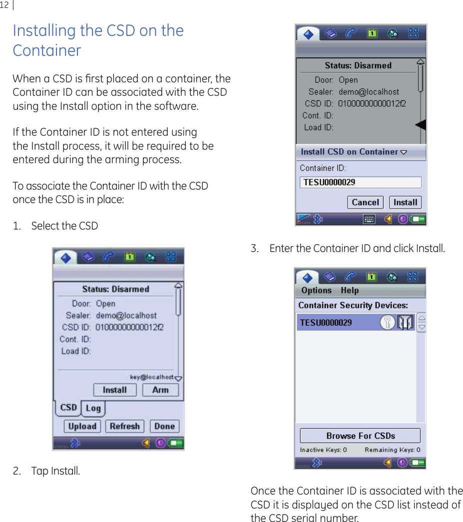 12Installing the CSD on the ContainerWhen a CSD is ﬁ rst placed on a container, the Container ID can be associated with the CSD using the Install option in the software.If the Container ID is not entered using the Install process, it will be required to be entered during the arming process.To associate the Container ID with the CSD once the CSD is in place:Select the CSD1.Tap Install.2.Enter the Container ID and click Install.3.Once the Container ID is associated with the CSD it is displayed on the CSD list instead of the CSD serial number.