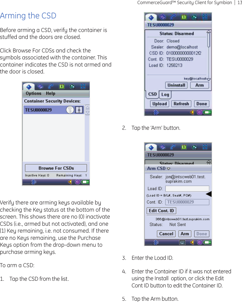 13CommerceGuard™ Security Client for SymbianArming the CSDBefore arming a CSD, verify the container is stuffed and the doors are closed.Click Browse For CDSs and check the symbols associated with the container. This container indicates the CSD is not armed and the door is closed.Verify there are arming keys available by checking the Key status at the bottom of the screen. This shows there are no (0) inactivate CSDs (i.e., armed but not activated), and one (1) Key remaining, i.e. not consumed. If there are no Keys remaining, use the Purchase Keys option from the drop-down menu to purchase arming keys.To arm a CSD:Tap the CSD from the list.1.Tap the ‘Arm’ button.2.Enter the Load ID.Enter the Container ID if it was not entered using the Install  option, or click the Edit Cont ID button to edit the Container ID.Tap the Arm button.3.4.5.