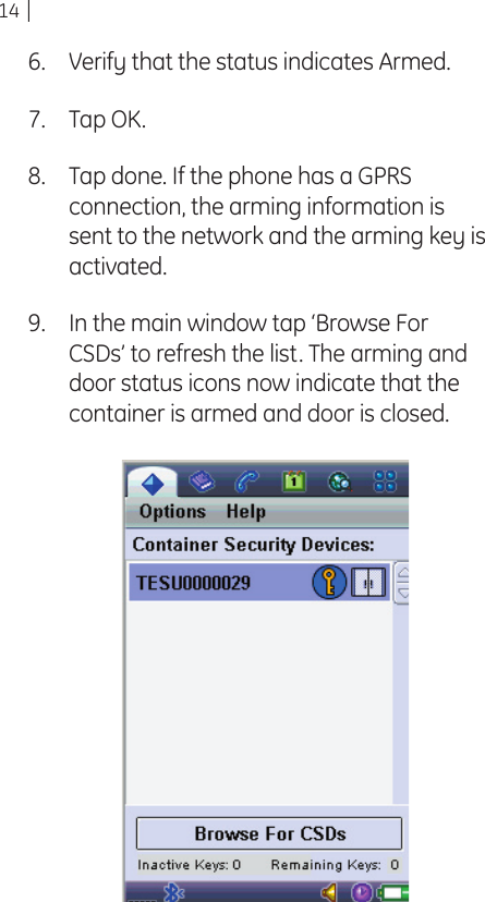14Verify that the status indicates Armed.Tap OK.Tap done. If the phone has a GPRS connection, the arming information is sent to the network and the arming key is activated.In the main window tap ‘Browse For CSDs’ to refresh the list. The arming and door status icons now indicate that the container is armed and door is closed.6.7.8.9.