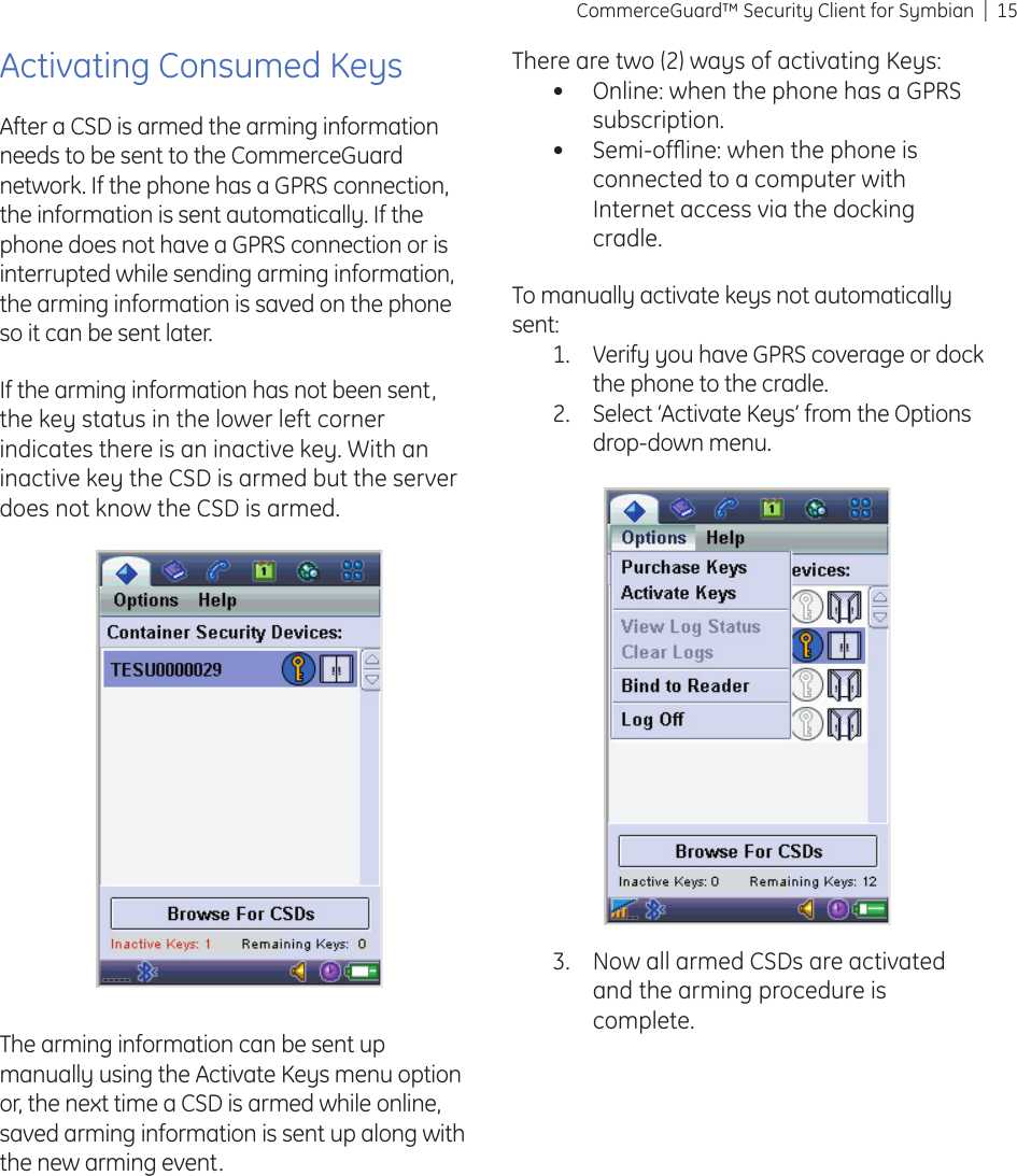 15CommerceGuard™ Security Client for SymbianActivating Consumed KeysAfter a CSD is armed the arming information needs to be sent to the CommerceGuard network. If the phone has a GPRS connection, the information is sent automatically. If the phone does not have a GPRS connection or is interrupted while sending arming information, the arming information is saved on the phone so it can be sent later.If the arming information has not been sent, the key status in the lower left corner indicates there is an inactive key. With an inactive key the CSD is armed but the server does not know the CSD is armed.The arming information can be sent up manually using the Activate Keys menu option or, the next time a CSD is armed while online, saved arming information is sent up along with the new arming event.There are two (2) ways of activating Keys:Online: when the phone has a GPRS subscription.Semi-ofﬂ ine: when the phone is connected to a computer with Internet access via the docking cradle.To manually activate keys not automatically sent:Verify you have GPRS coverage or dock the phone to the cradle.Select ‘Activate Keys’ from the Options drop-down menu. ••1.2.Now all armed CSDs are activated and the arming procedure is complete.3.