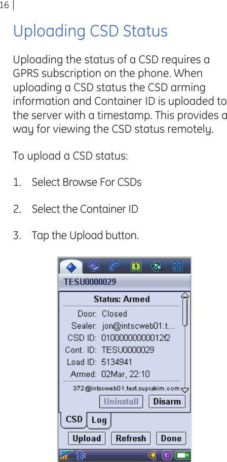 16Uploading CSD StatusUploading the status of a CSD requires a GPRS subscription on the phone. When uploading a CSD status the CSD arming information and Container ID is uploaded to the server with a timestamp. This provides a way for viewing the CSD status remotely.To upload a CSD status:Select Browse For CSDsSelect the Container IDTap the Upload button.1.2.3.