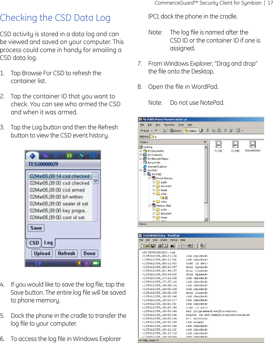 17CommerceGuard™ Security Client for SymbianIf you would like to save the log ﬁ le, tap the Save button. The entire log ﬁ le will be saved to phone memory.Dock the phone in the cradle to transfer the log ﬁ le to your computer.To access the log ﬁ le in Windows Explorer 4.5.6.(PC); dock the phone in the cradle. Note:  The log ﬁ le is named after the CSD ID or the container ID if one is assigned.From Windows Explorer; “Drag and drop” the ﬁ le onto the Desktop. Open the ﬁ le in WordPad.Note:  Do not use NotePad.7.8.Checking the CSD Data LogCSD activity is stored in a data log and can be viewed and saved on your computer. This process could come in handy for emailing a CSD data log.Tap Browse For CSD to refresh the container list.Tap the container ID that you want to check. You can see who armed the CSD and when it was armed.Tap the Log button and then the Refresh button to view the CSD event history.1.2.3.