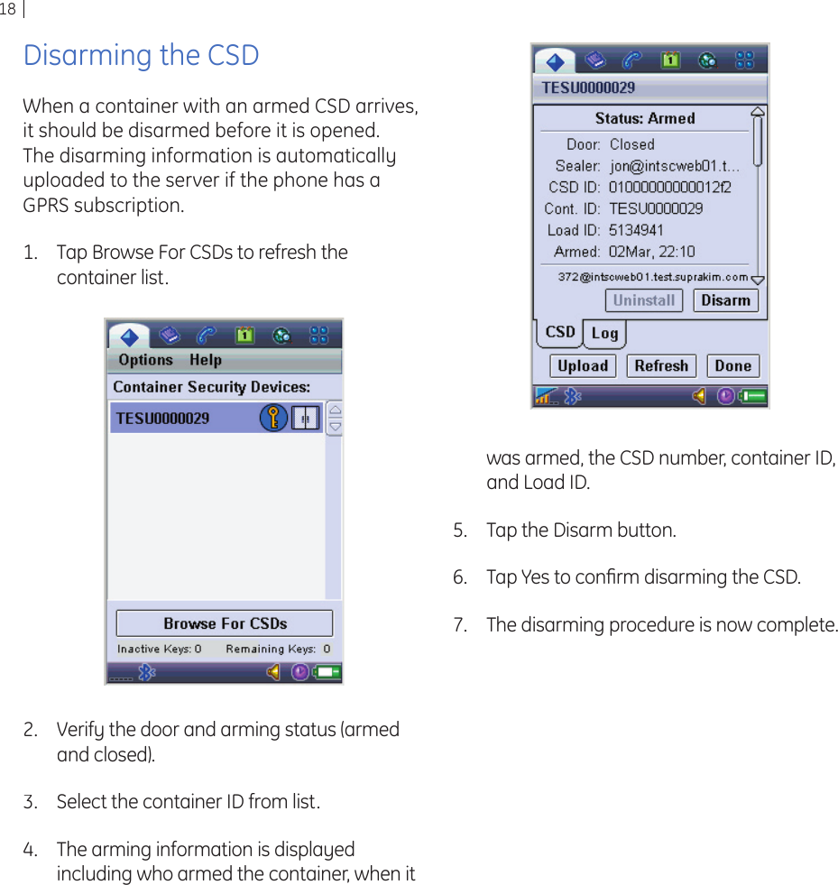 18Disarming the CSDWhen a container with an armed CSD arrives, it should be disarmed before it is opened. The disarming information is automatically uploaded to the server if the phone has a GPRS subscription.Tap Browse For CSDs to refresh the container list.1.Verify the door and arming status (armed and closed).Select the container ID from list.The arming information is displayed including who armed the container, when it 2.3.4.was armed, the CSD number, container ID, and Load ID.Tap the Disarm button.Tap Yes to conﬁ rm disarming the CSD.The disarming procedure is now complete.5.6.7.