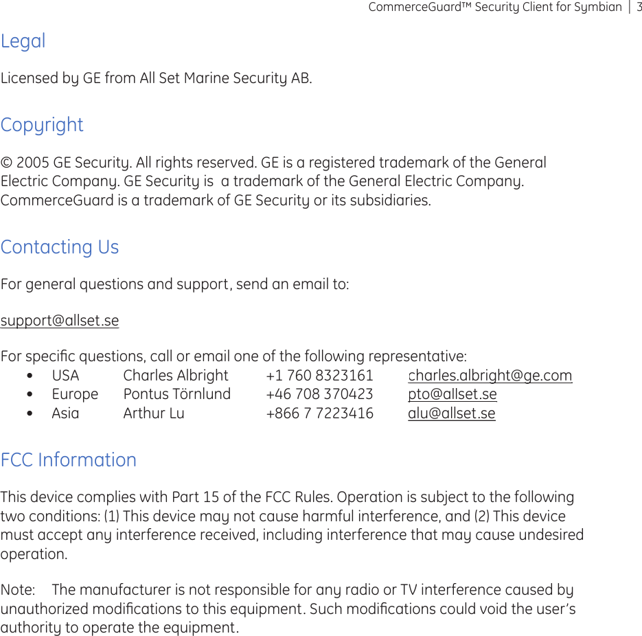 3CommerceGuard™ Security Client for SymbianLegalLicensed by GE from All Set Marine Security AB.Copyright© 2005 GE Security. All rights reserved. GE is a registered trademark of the General Electric Company. GE Security is  a trademark of the General Electric Company. CommerceGuard is a trademark of GE Security or its subsidiaries. Contacting UsFor general questions and support, send an email to:support@allset.sesupport@allset.seFor speciﬁ c questions, call or email one of the following representative:USA  Charles Albright  +1 760 8323161 charles.albright@ge.comcharles.albright@ge.comEurope  Pontus Törnlund  +46 708 370423 pto@allset.septo@allset.seAsia  Arthur Lu  +866 7 7223416 alu@allset.seFCC InformationThis device complies with Part 15 of the FCC Rules. Operation is subject to the following two conditions: (1) This device may not cause harmful interference, and (2) This device must accept any interference received, including interference that may cause undesired operation.Note:  The manufacturer is not responsible for any radio or TV interference caused by unauthorized modiﬁ cations to this equipment. Such modiﬁ cations could void the user’s authority to operate the equipment.•••