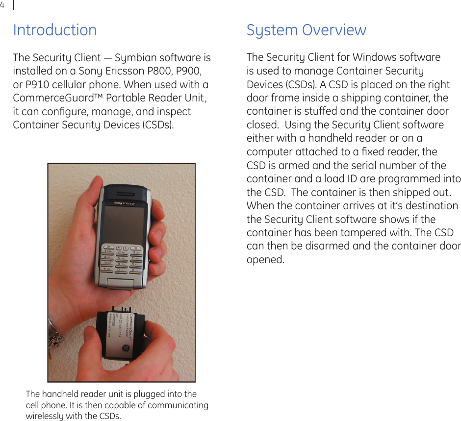 4IntroductionThe Security Client ― Symbian software is installed on a Sony Ericsson P800, P900, or P910 cellular phone. When used with a CommerceGuard™ Portable Reader Unit, it can conﬁ gure, manage, and inspect Container Security Devices (CSDs).System OverviewThe Security Client for Windows software is used to manage Container Security Devices (CSDs). A CSD is placed on the right door frame inside a shipping container, the container is stuffed and the container door closed.  Using the Security Client software either with a handheld reader or on a computer attached to a ﬁ xed reader, the CSD is armed and the serial number of the container and a load ID are programmed into the CSD.  The container is then shipped out.  When the container arrives at it’s destination the Security Client software shows if the container has been tampered with. The CSD can then be disarmed and the container door opened.The handheld reader unit is plugged into the cell phone. It is then capable of communicating wirelessly with the CSDs.