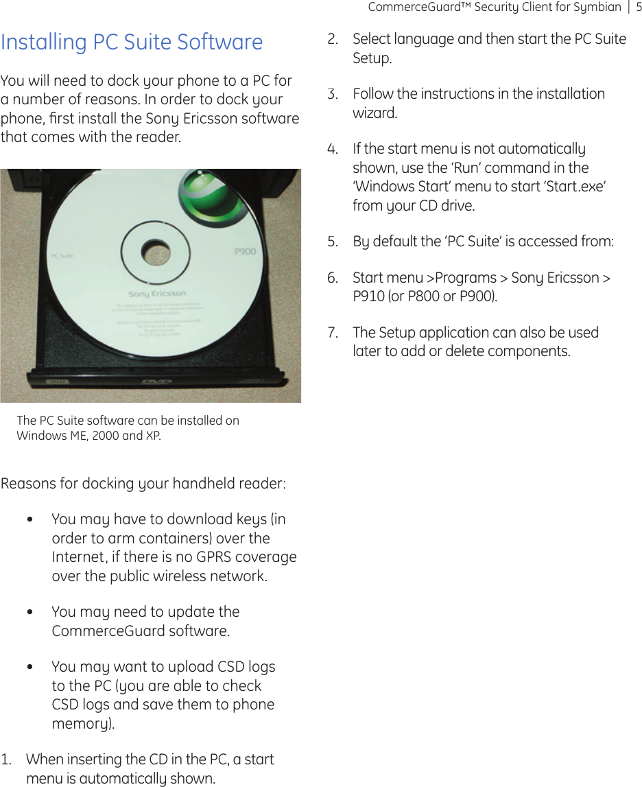5CommerceGuard™ Security Client for SymbianInstalling PC Suite SoftwareYou will need to dock your phone to a PC for a number of reasons. In order to dock your phone, ﬁ rst install the Sony Ericsson software that comes with the reader. Reasons for docking your handheld reader:You may have to download keys (in order to arm containers) over the Internet, if there is no GPRS coverage over the public wireless network. You may need to update the CommerceGuard software.You may want to upload CSD logs to the PC (you are able to check CSD logs and save them to phone memory). When inserting the CD in the PC, a start menu is automatically shown. •••1.Select language and then start the PC Suite Setup.Follow the instructions in the installation wizard.If the start menu is not automatically shown, use the ‘Run’ command in the ‘Windows Start’ menu to start ‘Start.exe’ from your CD drive.By default the ‘PC Suite’ is accessed from: Start menu &gt;Programs &gt; Sony Ericsson &gt; P910 (or P800 or P900).The Setup application can also be used later to add or delete components.2.3.4.5.6.7.The PC Suite software can be installed on Windows ME, 2000 and XP.