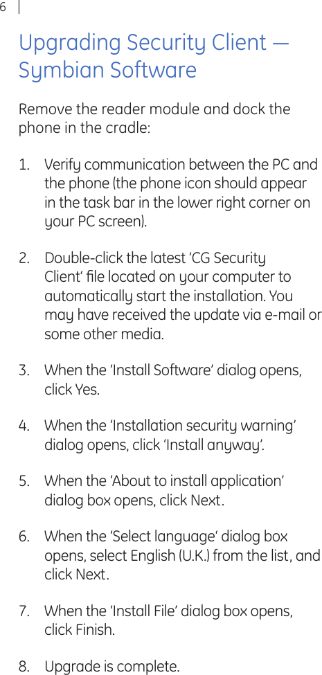 6Upgrading Security Client ― Symbian SoftwareRemove the reader module and dock the phone in the cradle:Verify communication between the PC and the phone (the phone icon should appear in the task bar in the lower right corner on your PC screen).Double-click the latest ‘CG Security Client‘ ﬁ le located on your computer to automatically start the installation. You may have received the update via e-mail or some other media.When the ‘Install Software’ dialog opens, click Yes.When the ‘Installation security warning’ dialog opens, click ‘Install anyway’. When the ‘About to install application’ dialog box opens, click Next.When the ‘Select language‘ dialog box opens, select English (U.K.) from the list, and click Next.When the ‘Install File’ dialog box opens, click Finish.Upgrade is complete.1.2.3.4.5.6.7.8.