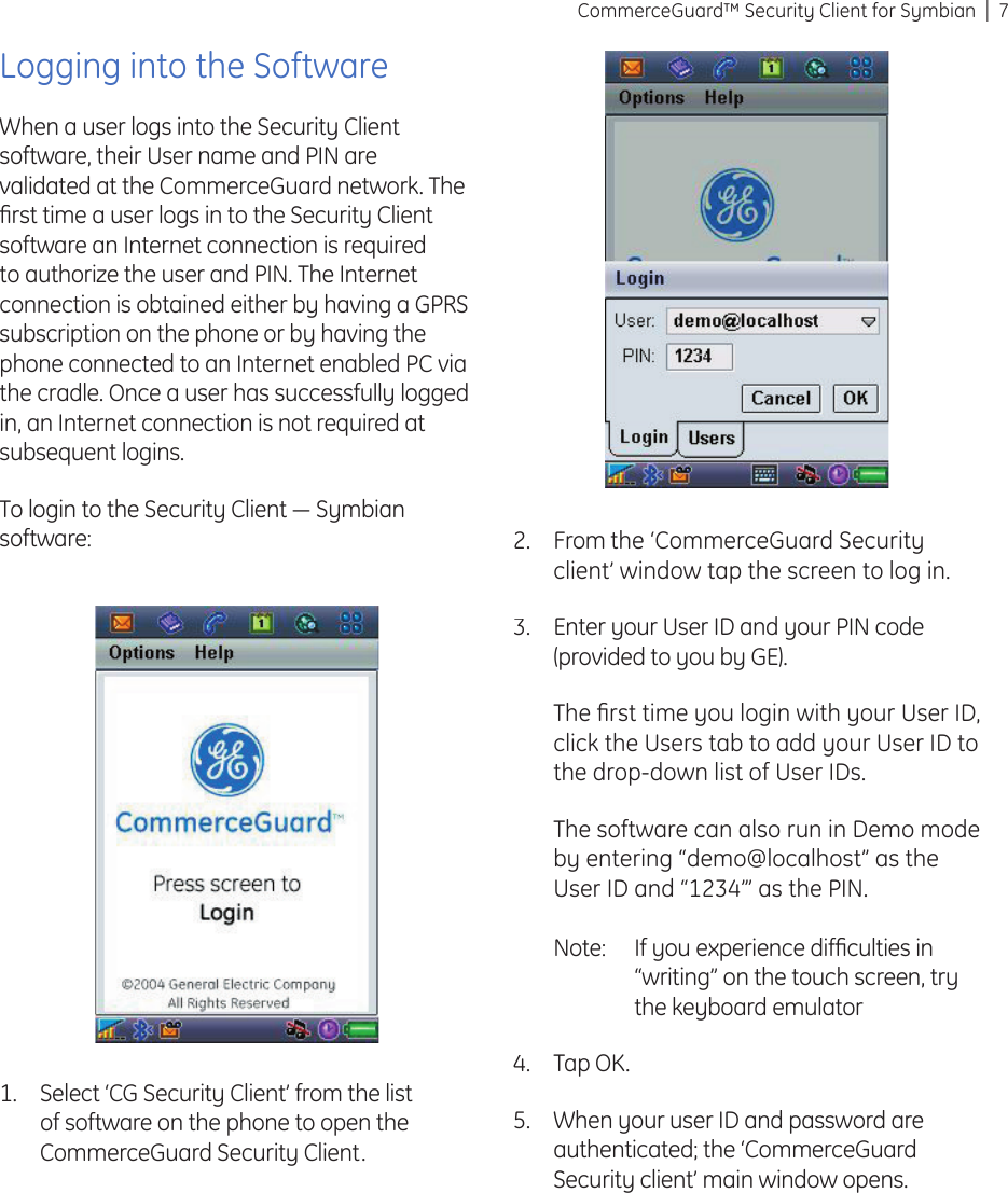 7CommerceGuard™ Security Client for SymbianLogging into the SoftwareWhen a user logs into the Security Client software, their User name and PIN are validated at the CommerceGuard network. The ﬁ rst time a user logs in to the Security Client software an Internet connection is required to authorize the user and PIN. The Internet connection is obtained either by having a GPRS subscription on the phone or by having the phone connected to an Internet enabled PC via the cradle. Once a user has successfully logged in, an Internet connection is not required at subsequent logins.To login to the Security Client ― Symbian software:Select ‘CG Security Client’ from the list of software on the phone to open the CommerceGuard Security Client.1.From the ‘CommerceGuard Security client’ window tap the screen to log in.Enter your User ID and your PIN code (provided to you by GE).The ﬁ rst time you login with your User ID, click the Users tab to add your User ID to the drop-down list of User IDs.The software can also run in Demo mode by entering “demo@localhost” as the User ID and “1234”’ as the PIN.Note:  If you experience difﬁ culties in “writing” on the touch screen, try the keyboard emulator Tap OK.When your user ID and password are authenticated; the ‘CommerceGuard Security client’ main window opens.2.3.4.5.